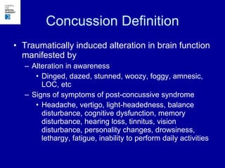 Concussion Definition Traumatically induced alteration in brain function manifested by Alteration in awareness  Dinged, dazed, stunned, woozy, foggy, amnesic, LOC, etc Signs of symptoms of post-concussive syndrome Headache, vertigo, light-headedness, balance disturbance, cognitive dysfunction, memory disturbance, hearing loss, tinnitus, vision disturbance, personality changes, drowsiness, lethargy, fatigue, inability to perform daily activities 