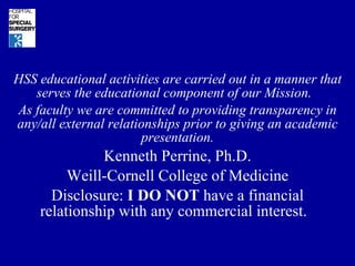 HSS educational activities are carried out in a manner that serves the educational component of our Mission.  As faculty we are committed to providing transparency in any/all external relationships prior to giving an academic presentation. Kenneth Perrine, Ph.D. Weill-Cornell College of Medicine Disclosure:  I DO NOT  have a financial relationship with any commercial interest.  