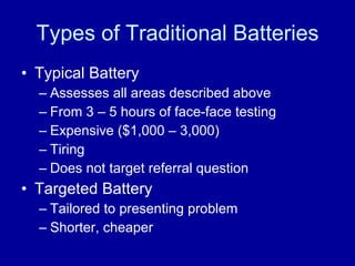 Types of Traditional Batteries Typical Battery Assesses all areas described above From 3 – 5 hours of face-face testing Expensive ($1,000 – 3,000) Tiring Does not target referral question Targeted Battery Tailored to presenting problem Shorter, cheaper 