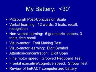 My Battery:  <30’ Pittsburgh Post-Concussion Scale Verbal learning:  12 words, 3 trials, recall, recognition Non-verbal learning:  6 geometric shapes, 3 trials, free recall Visuo-motor:  Trail Making Test Visuo-motor learning:  Digit Symbol Attention/concentration:  Digit Span Fine motor speed:  Grooved Pegboard Test Frontal executive/cognitive speed:  Stroop Test Review of ImPACT computerized battery 
