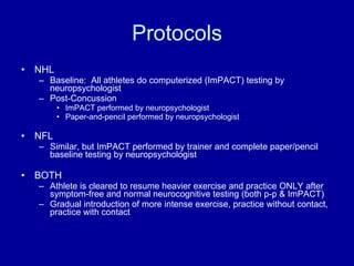 Protocols NHL Baseline:  All athletes do computerized (ImPACT) testing by neuropsychologist Post-Concussion ImPACT performed by neuropsychologist Paper-and-pencil performed by neuropsychologist NFL Similar, but ImPACT performed by trainer and complete paper/pencil baseline testing by neuropsychologist BOTH Athlete is cleared to resume heavier exercise and practice ONLY after symptom-free and normal neurocognitive testing (both p-p & ImPACT) Gradual introduction of more intense exercise, practice without contact, practice with contact 