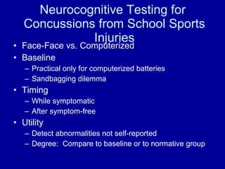 Neurocognitive Testing for  Concussions from School Sports Injuries Face-Face vs. Computerized Baseline Practical only for computerized batteries Sandbagging dilemma Timing While symptomatic After symptom-free Utility Detect abnormalities not self-reported Degree:  Compare to baseline or to normative group 