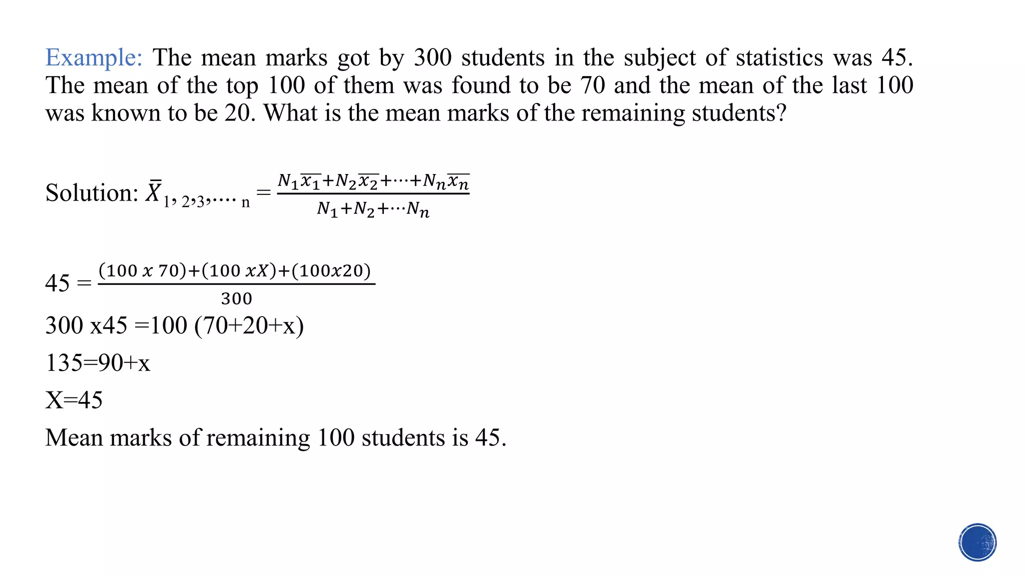 Example: The mean marks got by 300 students in the subject of statistics was 45.
The mean of the top 100 of them was found to be 70 and the mean of the last 100
was known to be 20. What is the mean marks of the remaining students?
Solution: 𝑋1, 2,3,.... n =
𝑁1𝑥1+𝑁2𝑥2+⋯+𝑁𝑛𝑥𝑛
𝑁1+𝑁2+⋯𝑁𝑛
45 =
100 𝑥 70 + 100 𝑥𝑋 +(100𝑥20)
300
300 x45 =100 (70+20+x)
135=90+x
X=45
Mean marks of remaining 100 students is 45.
 
