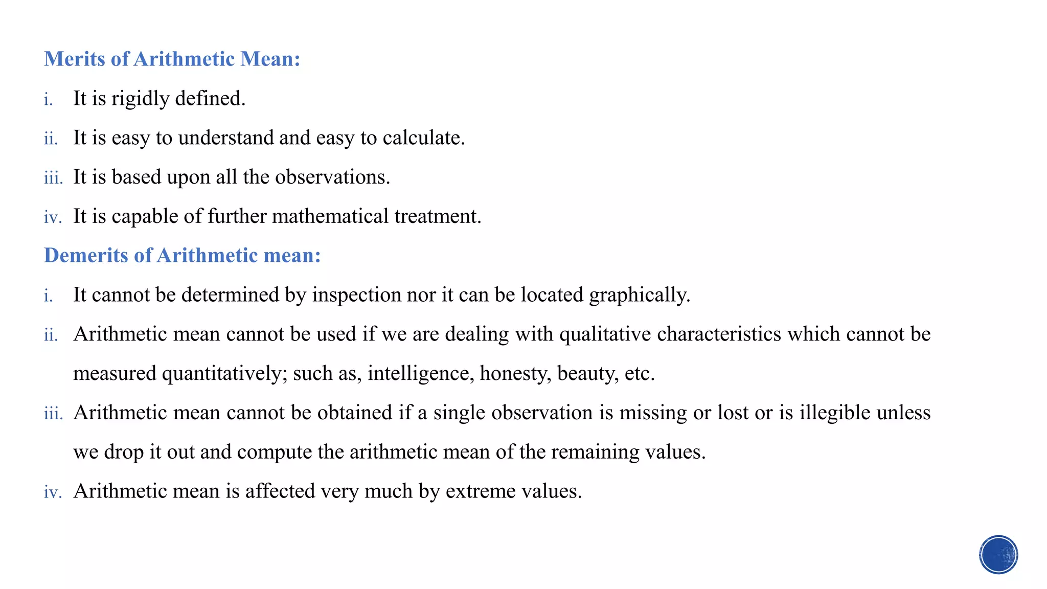 Merits of Arithmetic Mean:
i. It is rigidly defined.
ii. It is easy to understand and easy to calculate.
iii. It is based upon all the observations.
iv. It is capable of further mathematical treatment.
Demerits of Arithmetic mean:
i. It cannot be determined by inspection nor it can be located graphically.
ii. Arithmetic mean cannot be used if we are dealing with qualitative characteristics which cannot be
measured quantitatively; such as, intelligence, honesty, beauty, etc.
iii. Arithmetic mean cannot be obtained if a single observation is missing or lost or is illegible unless
we drop it out and compute the arithmetic mean of the remaining values.
iv. Arithmetic mean is affected very much by extreme values.
 