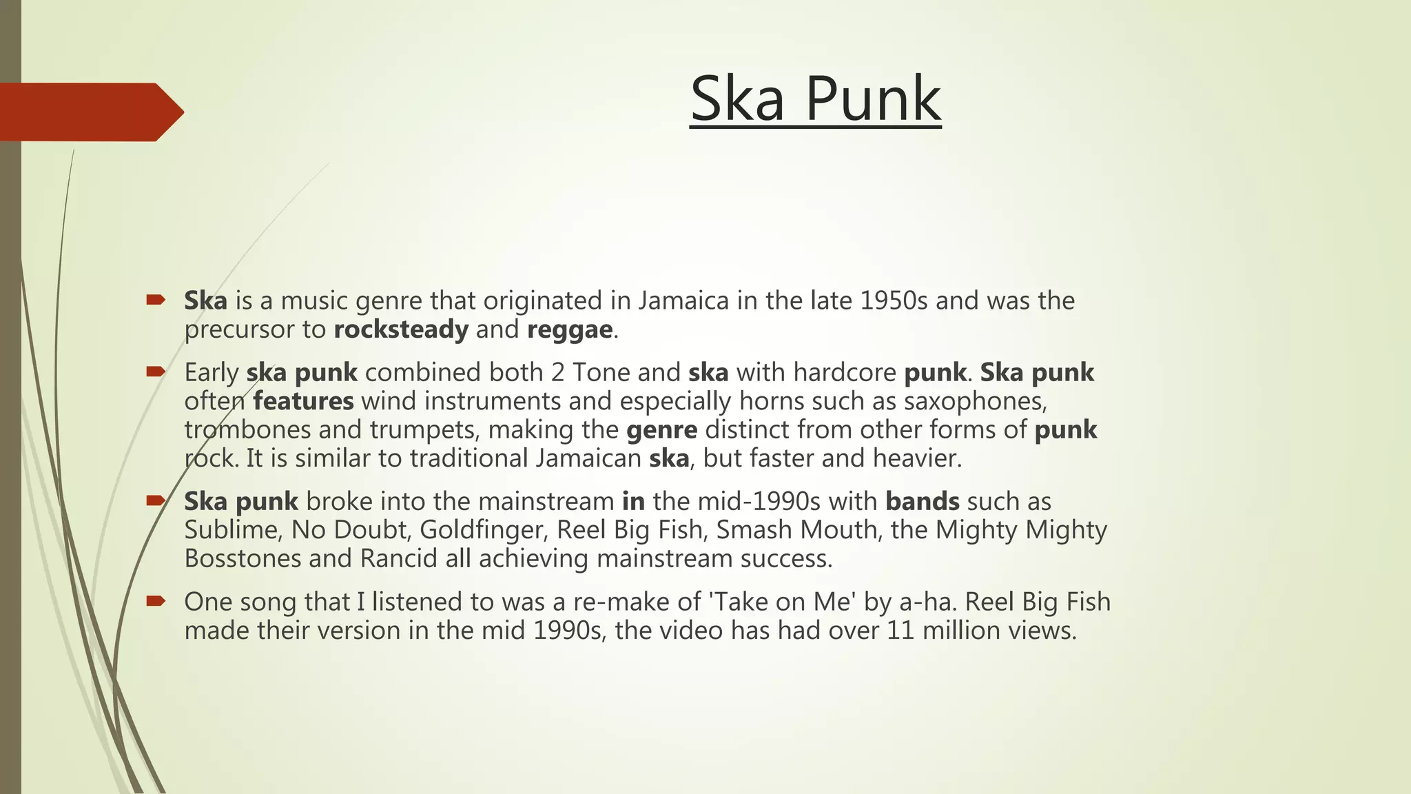 Ska Punk
 Ska is a music genre that originated in Jamaica in the late 1950s and was the
precursor to rocksteady and reggae.
 Early ska punk combined both 2 Tone and ska with hardcore punk. Ska punk
often features wind instruments and especially horns such as saxophones,
trombones and trumpets, making the genre distinct from other forms of punk
rock. It is similar to traditional Jamaican ska, but faster and heavier.
 Ska punk broke into the mainstream in the mid-1990s with bands such as
Sublime, No Doubt, Goldfinger, Reel Big Fish, Smash Mouth, the Mighty Mighty
Bosstones and Rancid all achieving mainstream success.
 One song that I listened to was a re-make of 'Take on Me' by a-ha. Reel Big Fish
made their version in the mid 1990s, the video has had over 11 million views.
 