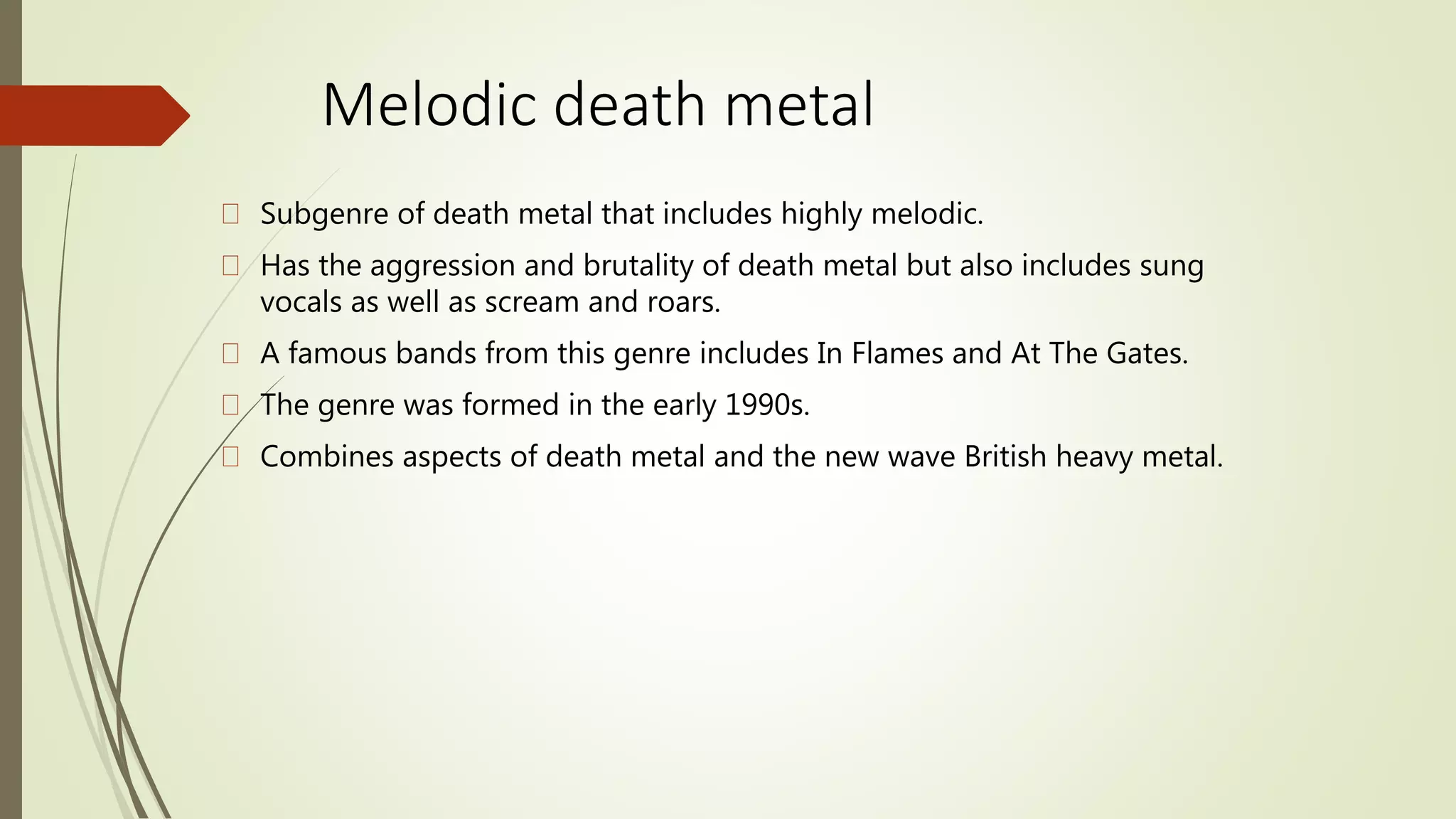 Melodic death metal
Subgenre of death metal that includes highly melodic.
Has the aggression and brutality of death metal but also includes sung
vocals as well as scream and roars.
A famous bands from this genre includes In Flames and At The Gates.
The genre was formed in the early 1990s.
Combines aspects of death metal and the new wave British heavy metal.
 