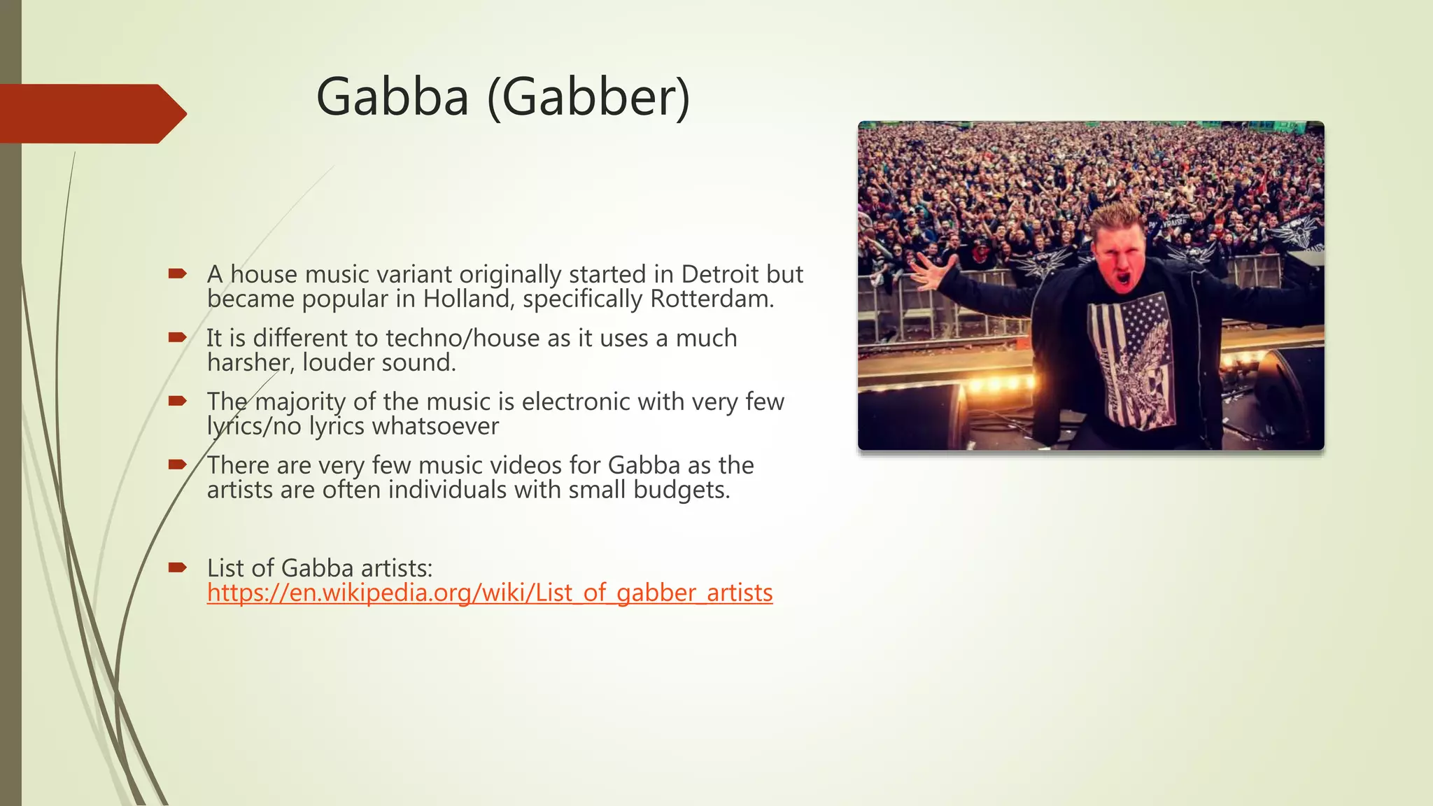 Gabba (Gabber)
 A house music variant originally started in Detroit but
became popular in Holland, specifically Rotterdam.
 It is different to techno/house as it uses a much
harsher, louder sound.
 The majority of the music is electronic with very few
lyrics/no lyrics whatsoever
 There are very few music videos for Gabba as the
artists are often individuals with small budgets.
 List of Gabba artists:
https://en.wikipedia.org/wiki/List_of_gabber_artists
 
