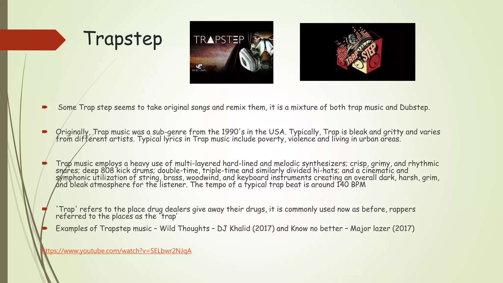 Trapstep
 Some Trap step seems to take original songs and remix them, it is a mixture of both trap music and Dubstep.
 Originally, Trap music was a sub-genre from the 1990's in the USA. Typically, Trap is bleak and gritty and varies
from different artists. Typical lyrics in Trap music include poverty, violence and living in urban areas.
 Trap music employs a heavy use of multi-layered hard-lined and melodic synthesizers; crisp, grimy, and rhythmic
snares; deep 808 kick drums; double-time, triple-time and similarly divided hi-hats; and a cinematic and
symphonic utilization of string, brass, woodwind, and keyboard instruments creating an overall dark, harsh, grim,
and bleak atmosphere for the listener. The tempo of a typical trap beat is around 140 BPM
 'Trap' refers to the place drug dealers give away their drugs, it is commonly used now as before, rappers
referred to the places as the 'trap‘
 Examples of Trapstep music – Wild Thoughts – DJ Khalid (2017) and Know no better – Major lazer (2017)
https://www.youtube.com/watch?v=SELbwr2NJqA
 