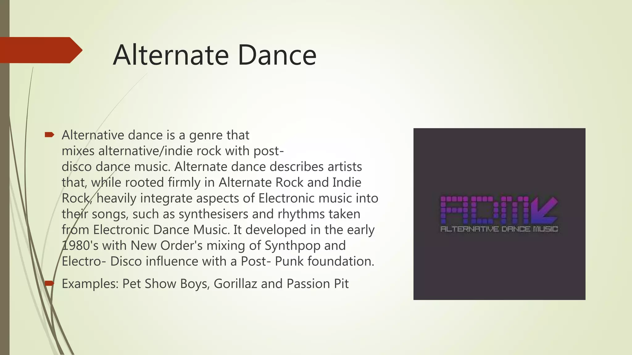 Alternate Dance
 Alternative dance is a genre that
mixes alternative/indie rock with post-
disco dance music. Alternate dance describes artists
that, while rooted firmly in Alternate Rock and Indie
Rock, heavily integrate aspects of Electronic music into
their songs, such as synthesisers and rhythms taken
from Electronic Dance Music. It developed in the early
1980's with New Order's mixing of Synthpop and
Electro- Disco influence with a Post- Punk foundation.
 Examples: Pet Show Boys, Gorillaz and Passion Pit
 