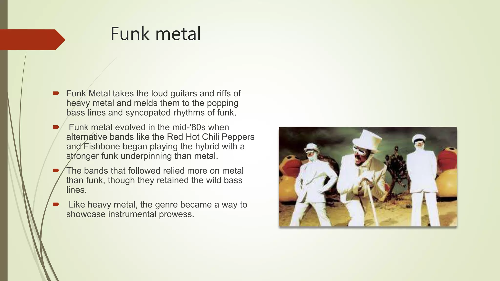 Funk metal
 Funk Metal takes the loud guitars and riffs of
heavy metal and melds them to the popping
bass lines and syncopated rhythms of funk.
 Funk metal evolved in the mid-'80s when
alternative bands like the Red Hot Chili Peppers
and Fishbone began playing the hybrid with a
stronger funk underpinning than metal.
 The bands that followed relied more on metal
than funk, though they retained the wild bass
lines.
 Like heavy metal, the genre became a way to
showcase instrumental prowess.
 