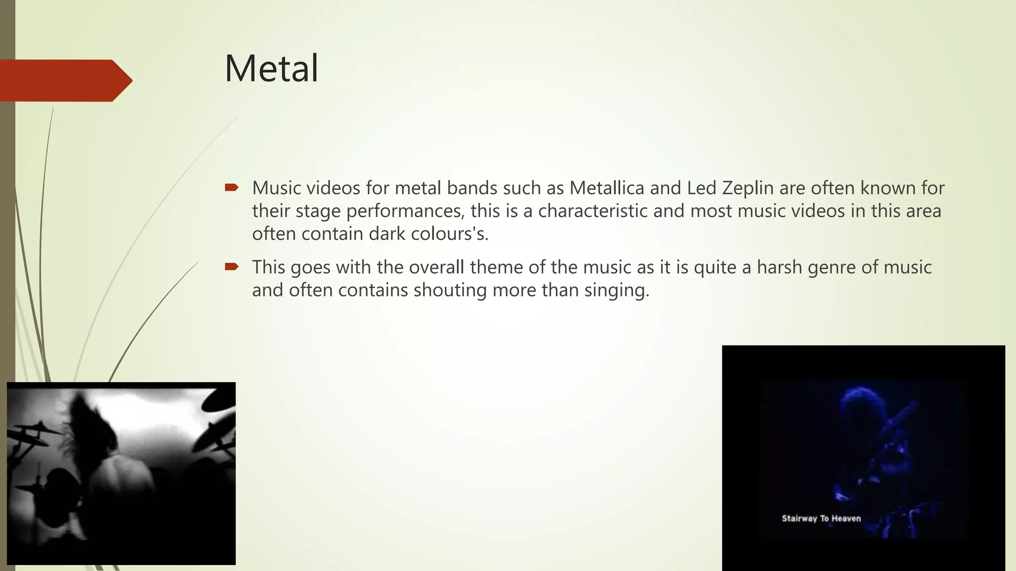 Metal
 Music videos for metal bands such as Metallica and Led Zeplin are often known for
their stage performances, this is a characteristic and most music videos in this area
often contain dark colours's.
 This goes with the overall theme of the music as it is quite a harsh genre of music
and often contains shouting more than singing.
 