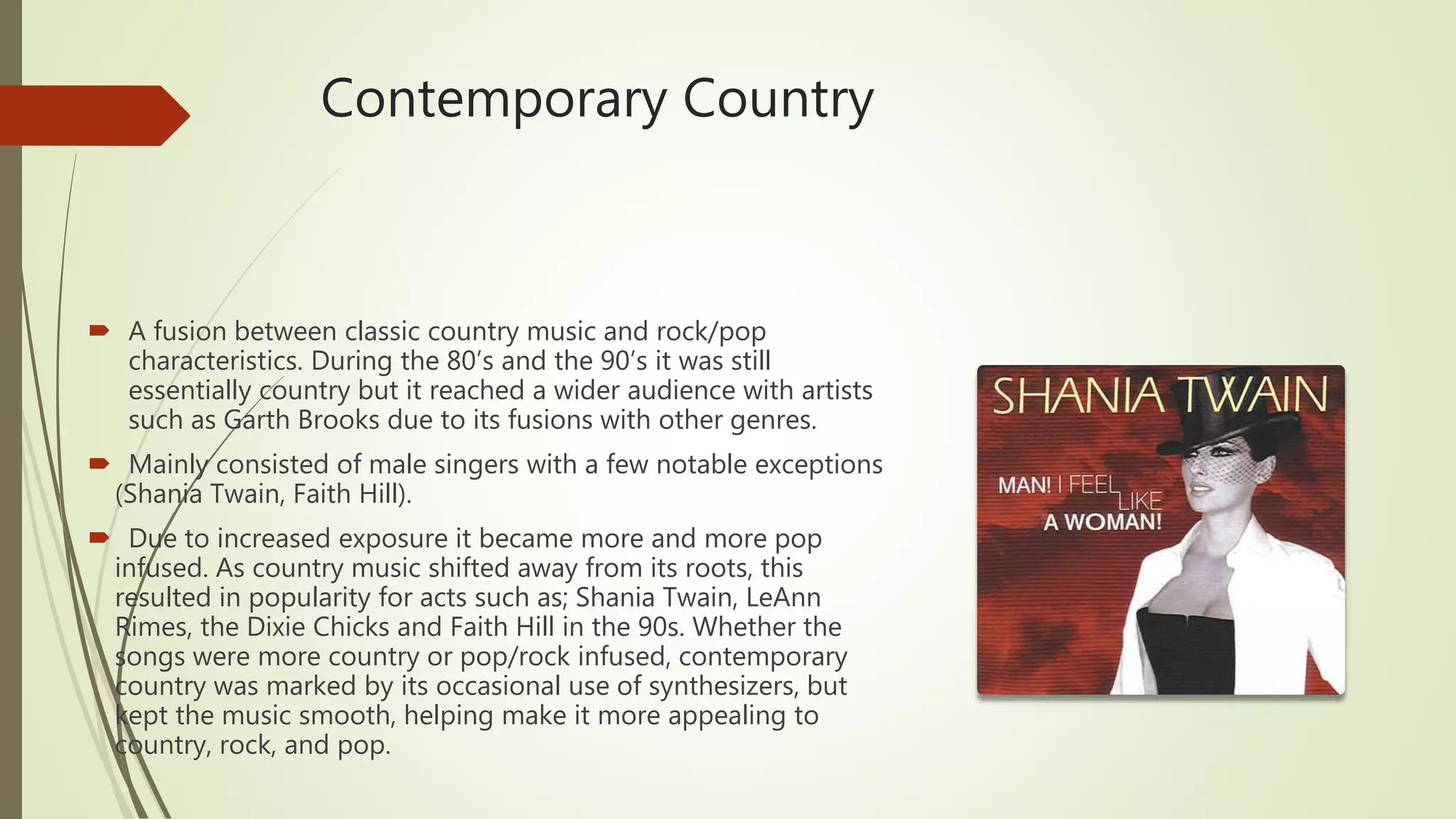 Contemporary Country
 A fusion between classic country music and rock/pop
characteristics. During the 80’s and the 90’s it was still
essentially country but it reached a wider audience with artists
such as Garth Brooks due to its fusions with other genres.
 Mainly consisted of male singers with a few notable exceptions
(Shania Twain, Faith Hill).
 Due to increased exposure it became more and more pop
infused. As country music shifted away from its roots, this
resulted in popularity for acts such as; Shania Twain, LeAnn
Rimes, the Dixie Chicks and Faith Hill in the 90s. Whether the
songs were more country or pop/rock infused, contemporary
country was marked by its occasional use of synthesizers, but
kept the music smooth, helping make it more appealing to
country, rock, and pop.
 