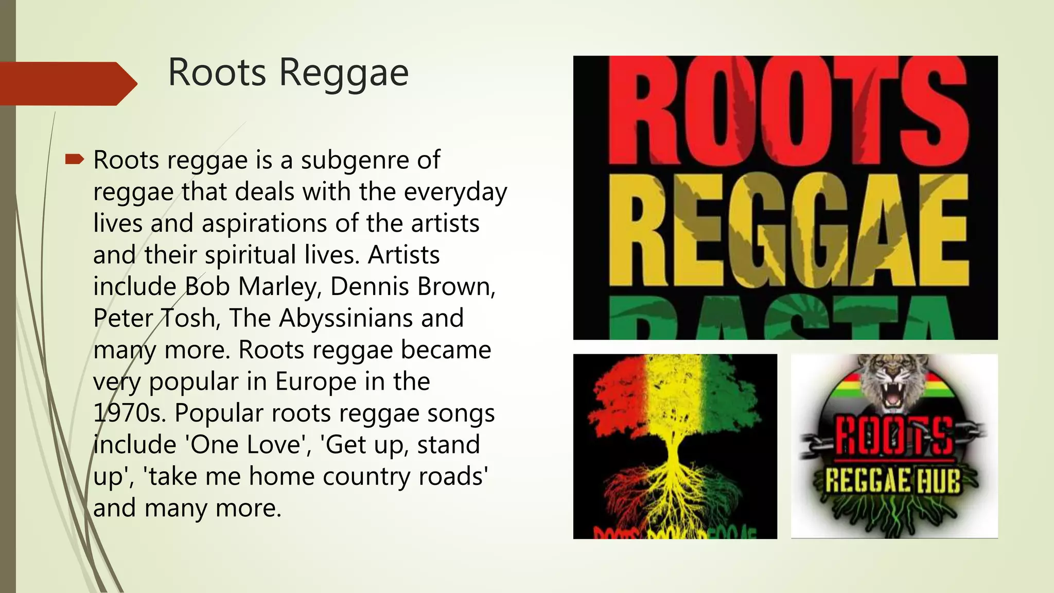 Roots Reggae
 Roots reggae is a subgenre of
reggae that deals with the everyday
lives and aspirations of the artists
and their spiritual lives. Artists
include Bob Marley, Dennis Brown,
Peter Tosh, The Abyssinians and
many more. Roots reggae became
very popular in Europe in the
1970s. Popular roots reggae songs
include 'One Love', 'Get up, stand
up', 'take me home country roads'
and many more.
 