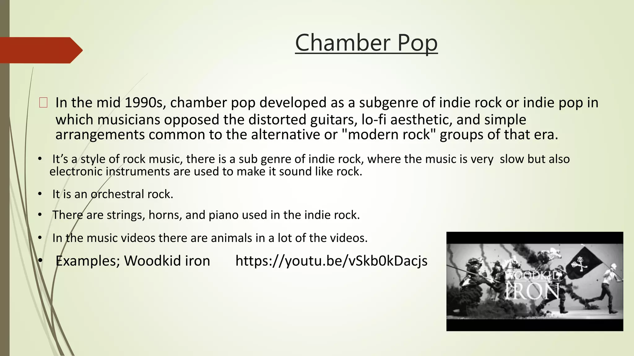 Chamber Pop
In the mid 1990s, chamber pop developed as a subgenre of indie rock or indie pop in
which musicians opposed the distorted guitars, lo-fi aesthetic, and simple
arrangements common to the alternative or "modern rock" groups of that era.
• It’s a style of rock music, there is a sub genre of indie rock, where the music is very slow but also
electronic instruments are used to make it sound like rock.
• It is an orchestral rock.
• There are strings, horns, and piano used in the indie rock.
• In the music videos there are animals in a lot of the videos.
• Examples; Woodkid iron https://youtu.be/vSkb0kDacjs
 
