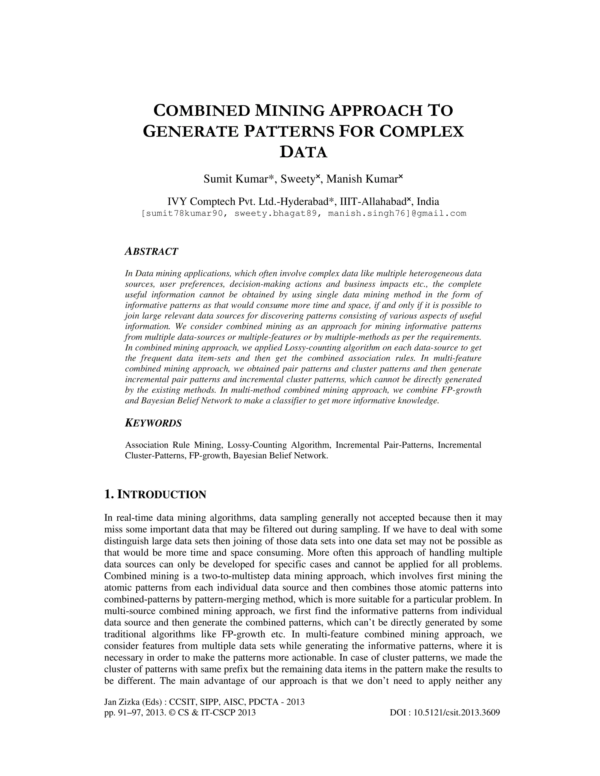 Jan Zizka (Eds) : CCSIT, SIPP, AISC, PDCTA - 2013 pp. 91–97, 2013. © CS & IT-CSCP 2013 DOI : 10.5121/csit.2013.3609 COMBINED MINING APPROACH TO GENERATE PATTERNS FOR COMPLEX DATA Sumit Kumar*, Sweety˟, Manish Kumar˟ IVY Comptech Pvt. Ltd.-Hyderabad*, IIIT-Allahabad˟, India [sumit78kumar90, sweety.bhagat89, manish.singh76]@gmail.com ABSTRACT In Data mining applications, which often involve complex data like multiple heterogeneous data sources, user preferences, decision-making actions and business impacts etc., the complete useful information cannot be obtained by using single data mining method in the form of informative patterns as that would consume more time and space, if and only if it is possible to join large relevant data sources for discovering patterns consisting of various aspects of useful information. We consider combined mining as an approach for mining informative patterns from multiple data-sources or multiple-features or by multiple-methods as per the requirements. In combined mining approach, we applied Lossy-counting algorithm on each data-source to get the frequent data item-sets and then get the combined association rules. In multi-feature combined mining approach, we obtained pair patterns and cluster patterns and then generate incremental pair patterns and incremental cluster patterns, which cannot be directly generated by the existing methods. In multi-method combined mining approach, we combine FP-growth and Bayesian Belief Network to make a classifier to get more informative knowledge. KEYWORDS Association Rule Mining, Lossy-Counting Algorithm, Incremental Pair-Patterns, Incremental Cluster-Patterns, FP-growth, Bayesian Belief Network. 1. INTRODUCTION In real-time data mining algorithms, data sampling generally not accepted because then it may miss some important data that may be filtered out during sampling. If we have to deal with some distinguish large data sets then joining of those data sets into one data set may not be possible as that would be more time and space consuming. More often this approach of handling multiple data sources can only be developed for specific cases and cannot be applied for all problems. Combined mining is a two-to-multistep data mining approach, which involves first mining the atomic patterns from each individual data source and then combines those atomic patterns into combined-patterns by pattern-merging method, which is more suitable for a particular problem. In multi-source combined mining approach, we first find the informative patterns from individual data source and then generate the combined patterns, which can’t be directly generated by some traditional algorithms like FP-growth etc. In multi-feature combined mining approach, we consider features from multiple data sets while generating the informative patterns, where it is necessary in order to make the patterns more actionable. In case of cluster patterns, we made the cluster of patterns with same prefix but the remaining data items in the pattern make the results to be different. The main advantage of our approach is that we don’t need to apply neither any 