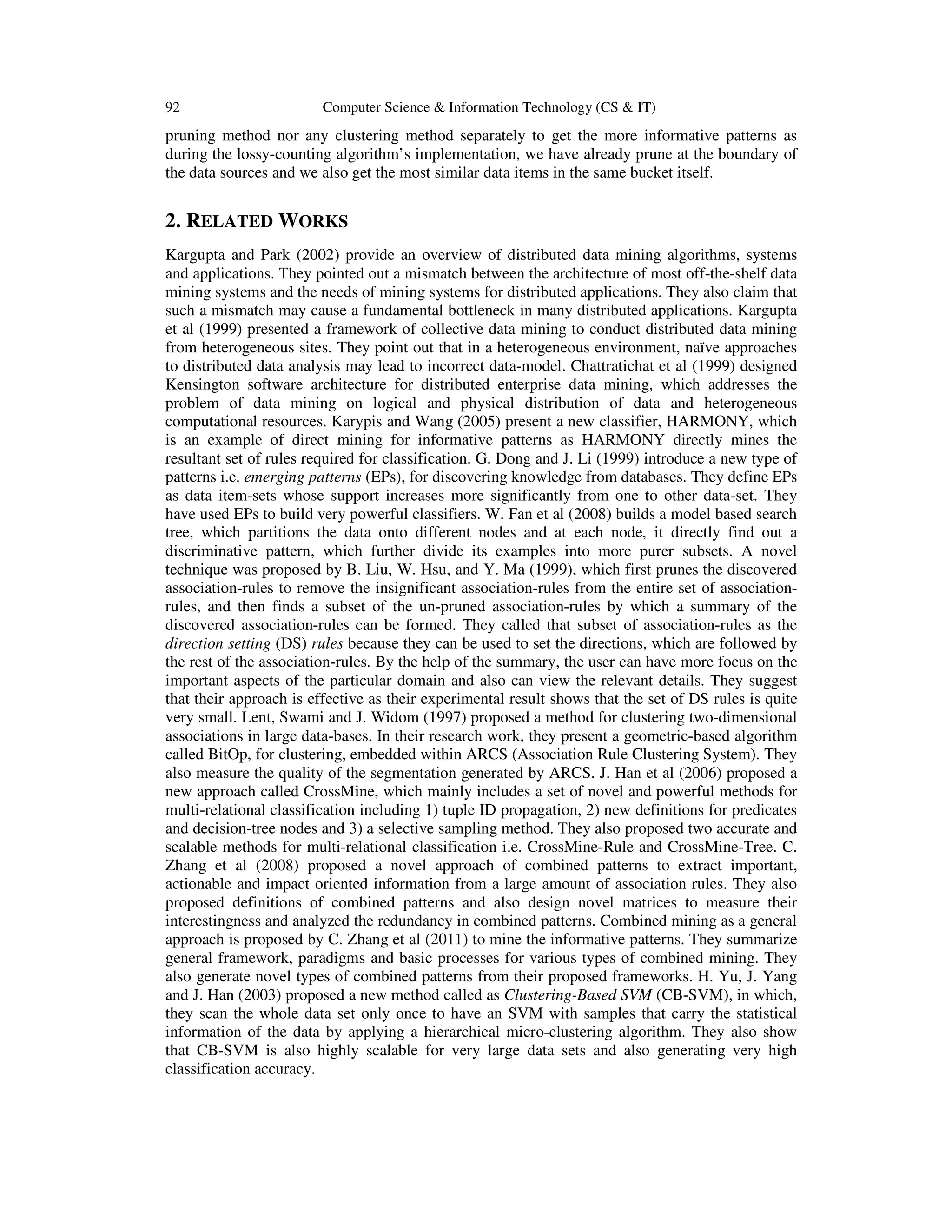 92 Computer Science & Information Technology (CS & IT) pruning method nor any clustering method separately to get the more informative patterns as during the lossy-counting algorithm’s implementation, we have already prune at the boundary of the data sources and we also get the most similar data items in the same bucket itself. 2. RELATED WORKS Kargupta and Park (2002) provide an overview of distributed data mining algorithms, systems and applications. They pointed out a mismatch between the architecture of most off-the-shelf data mining systems and the needs of mining systems for distributed applications. They also claim that such a mismatch may cause a fundamental bottleneck in many distributed applications. Kargupta et al (1999) presented a framework of collective data mining to conduct distributed data mining from heterogeneous sites. They point out that in a heterogeneous environment, naïve approaches to distributed data analysis may lead to incorrect data-model. Chattratichat et al (1999) designed Kensington software architecture for distributed enterprise data mining, which addresses the problem of data mining on logical and physical distribution of data and heterogeneous computational resources. Karypis and Wang (2005) present a new classifier, HARMONY, which is an example of direct mining for informative patterns as HARMONY directly mines the resultant set of rules required for classification. G. Dong and J. Li (1999) introduce a new type of patterns i.e. emerging patterns (EPs), for discovering knowledge from databases. They define EPs as data item-sets whose support increases more significantly from one to other data-set. They have used EPs to build very powerful classifiers. W. Fan et al (2008) builds a model based search tree, which partitions the data onto different nodes and at each node, it directly find out a discriminative pattern, which further divide its examples into more purer subsets. A novel technique was proposed by B. Liu, W. Hsu, and Y. Ma (1999), which first prunes the discovered association-rules to remove the insignificant association-rules from the entire set of association- rules, and then finds a subset of the un-pruned association-rules by which a summary of the discovered association-rules can be formed. They called that subset of association-rules as the direction setting (DS) rules because they can be used to set the directions, which are followed by the rest of the association-rules. By the help of the summary, the user can have more focus on the important aspects of the particular domain and also can view the relevant details. They suggest that their approach is effective as their experimental result shows that the set of DS rules is quite very small. Lent, Swami and J. Widom (1997) proposed a method for clustering two-dimensional associations in large data-bases. In their research work, they present a geometric-based algorithm called BitOp, for clustering, embedded within ARCS (Association Rule Clustering System). They also measure the quality of the segmentation generated by ARCS. J. Han et al (2006) proposed a new approach called CrossMine, which mainly includes a set of novel and powerful methods for multi-relational classification including 1) tuple ID propagation, 2) new definitions for predicates and decision-tree nodes and 3) a selective sampling method. They also proposed two accurate and scalable methods for multi-relational classification i.e. CrossMine-Rule and CrossMine-Tree. C. Zhang et al (2008) proposed a novel approach of combined patterns to extract important, actionable and impact oriented information from a large amount of association rules. They also proposed definitions of combined patterns and also design novel matrices to measure their interestingness and analyzed the redundancy in combined patterns. Combined mining as a general approach is proposed by C. Zhang et al (2011) to mine the informative patterns. They summarize general framework, paradigms and basic processes for various types of combined mining. They also generate novel types of combined patterns from their proposed frameworks. H. Yu, J. Yang and J. Han (2003) proposed a new method called as Clustering-Based SVM (CB-SVM), in which, they scan the whole data set only once to have an SVM with samples that carry the statistical information of the data by applying a hierarchical micro-clustering algorithm. They also show that CB-SVM is also highly scalable for very large data sets and also generating very high classification accuracy. 