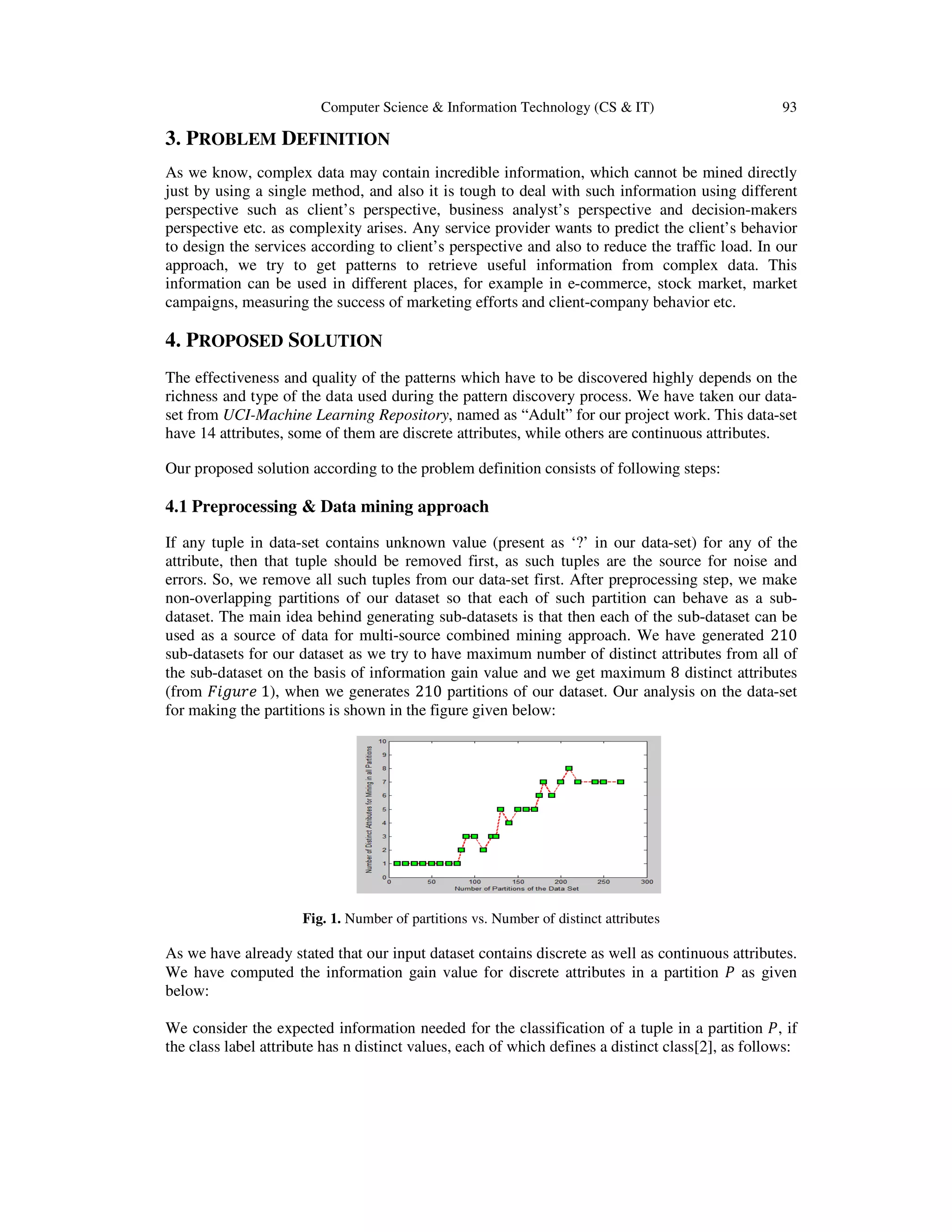 Computer Science & Information Technology (CS & IT) 93 3. PROBLEM DEFINITION As we know, complex data may contain incredible information, which cannot be mined directly just by using a single method, and also it is tough to deal with such information using different perspective such as client’s perspective, business analyst’s perspective and decision-makers perspective etc. as complexity arises. Any service provider wants to predict the client’s behavior to design the services according to client’s perspective and also to reduce the traffic load. In our approach, we try to get patterns to retrieve useful information from complex data. This information can be used in different places, for example in e-commerce, stock market, market campaigns, measuring the success of marketing efforts and client-company behavior etc. 4. PROPOSED SOLUTION The effectiveness and quality of the patterns which have to be discovered highly depends on the richness and type of the data used during the pattern discovery process. We have taken our data- set from UCI-Machine Learning Repository, named as “Adult” for our project work. This data-set have 14 attributes, some of them are discrete attributes, while others are continuous attributes. Our proposed solution according to the problem definition consists of following steps: 4.1 Preprocessing & Data mining approach If any tuple in data-set contains unknown value (present as ‘?’ in our data-set) for any of the attribute, then that tuple should be removed first, as such tuples are the source for noise and errors. So, we remove all such tuples from our data-set first. After preprocessing step, we make non-overlapping partitions of our dataset so that each of such partition can behave as a sub- dataset. The main idea behind generating sub-datasets is that then each of the sub-dataset can be used as a source of data for multi-source combined mining approach. We have generated 210 sub-datasets for our dataset as we try to have maximum number of distinct attributes from all of the sub-dataset on the basis of information gain value and we get maximum 8 distinct attributes (from ‫݁ݎݑ݃݅ܨ‬ 1), when we generates 210 partitions of our dataset. Our analysis on the data-set for making the partitions is shown in the figure given below: Fig. 1. Number of partitions vs. Number of distinct attributes As we have already stated that our input dataset contains discrete as well as continuous attributes. We have computed the information gain value for discrete attributes in a partition ܲ as given below: We consider the expected information needed for the classification of a tuple in a partition ܲ, if the class label attribute has n distinct values, each of which defines a distinct class[2], as follows: 