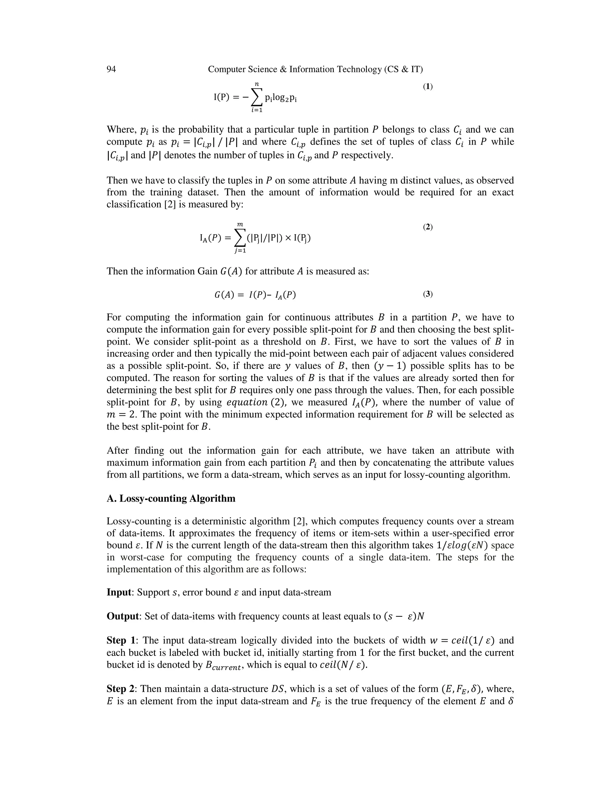 94 Computer Science & Information Technology (CS & IT) IሺPሻ = − ෍ p୧logଶp୧ ௡ ௜ୀଵ (1) Where, ‫݌‬௜ is the probability that a particular tuple in partition ܲ belongs to class ‫ܥ‬௜ and we can compute ‫݌‬௜ as ‫݌‬௜ = |‫ܥ‬௜,௣| / |ܲ| and where ‫ܥ‬௜,௣ defines the set of tuples of class ‫ܥ‬௜ in ܲ while |‫ܥ‬௜,௣| and |ܲ| denotes the number of tuples in ‫ܥ‬௜,௣ and ܲ respectively. Then we have to classify the tuples in ܲ on some attribute ‫ܣ‬ having m distinct values, as observed from the training dataset. Then the amount of information would be required for an exact classification [2] is measured by: I୅ሺܲሻ = ෍ሺ|P୨|/|P|ሻ × IሺP୨ሻ ௠ ௝ୀଵ (2) Then the information Gain ‫ܩ‬ሺ‫ܣ‬ሻ for attribute ‫ܣ‬ is measured as: ‫ܩ‬ሺ‫ܣ‬ሻ = ‫ܫ‬ሺܲሻ– ‫ܫ‬஺ሺܲሻ (3) For computing the information gain for continuous attributes ‫ܤ‬ in a partition ܲ, we have to compute the information gain for every possible split-point for ‫ܤ‬ and then choosing the best split- point. We consider split-point as a threshold on ‫.ܤ‬ First, we have to sort the values of ‫ܤ‬ in increasing order and then typically the mid-point between each pair of adjacent values considered as a possible split-point. So, if there are ‫ݕ‬ values of ‫,ܤ‬ then ሺ‫ݕ‬ − 1ሻ possible splits has to be computed. The reason for sorting the values of ‫ܤ‬ is that if the values are already sorted then for determining the best split for ‫ܤ‬ requires only one pass through the values. Then, for each possible split-point for ‫,ܤ‬ by using ݁‫݊݋݅ݐܽݑݍ‬ ሺ2ሻ, we measured ‫ܫ‬஺ሺܲሻ, where the number of value of ݉ = 2. The point with the minimum expected information requirement for ‫ܤ‬ will be selected as the best split-point for ‫.ܤ‬ After finding out the information gain for each attribute, we have taken an attribute with maximum information gain from each partition ܲ௜ and then by concatenating the attribute values from all partitions, we form a data-stream, which serves as an input for lossy-counting algorithm. A. Lossy-counting Algorithm Lossy-counting is a deterministic algorithm [2], which computes frequency counts over a stream of data-items. It approximates the frequency of items or item-sets within a user-specified error bound ߝ. If ܰ is the current length of the data-stream then this algorithm takes 1/ߝ݈‫݃݋‬ሺߝܰሻ space in worst-case for computing the frequency counts of a single data-item. The steps for the implementation of this algorithm are as follows: Input: Support ‫,ݏ‬ error bound ߝ and input data-stream Output: Set of data-items with frequency counts at least equals to ሺ‫ݏ‬ − ߝሻܰ Step 1: The input data-stream logically divided into the buckets of width ‫ݓ‬ = ݈ܿ݁݅ሺ1/ ߝሻ and each bucket is labeled with bucket id, initially starting from 1 for the first bucket, and the current bucket id is denoted by ‫ܤ‬௖௨௥௥௘௡௧, which is equal to ݈ܿ݁݅ሺܰ/ ߝሻ. Step 2: Then maintain a data-structure ‫,ܵܦ‬ which is a set of values of the form ሺ‫,ܧ‬ ‫ܨ‬ா, ߜሻ, where, ‫ܧ‬ is an element from the input data-stream and ‫ܨ‬ா is the true frequency of the element ‫ܧ‬ and ߜ 