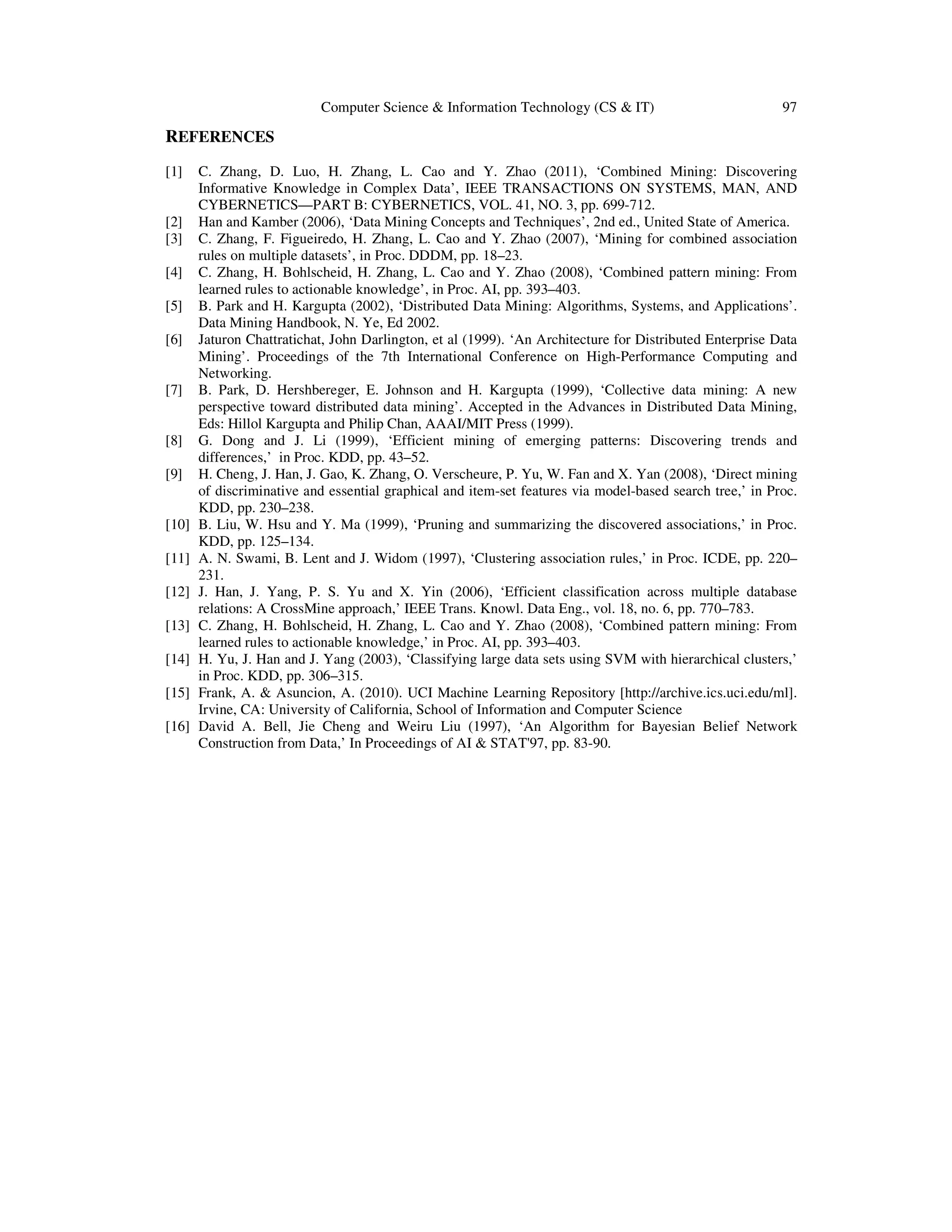 Computer Science & Information Technology (CS & IT) 97 REFERENCES [1] C. Zhang, D. Luo, H. Zhang, L. Cao and Y. Zhao (2011), ‘Combined Mining: Discovering Informative Knowledge in Complex Data’, IEEE TRANSACTIONS ON SYSTEMS, MAN, AND CYBERNETICS—PART B: CYBERNETICS, VOL. 41, NO. 3, pp. 699-712. [2] Han and Kamber (2006), ‘Data Mining Concepts and Techniques’, 2nd ed., United State of America. [3] C. Zhang, F. Figueiredo, H. Zhang, L. Cao and Y. Zhao (2007), ‘Mining for combined association rules on multiple datasets’, in Proc. DDDM, pp. 18–23. [4] C. Zhang, H. Bohlscheid, H. Zhang, L. Cao and Y. Zhao (2008), ‘Combined pattern mining: From learned rules to actionable knowledge’, in Proc. AI, pp. 393–403. [5] B. Park and H. Kargupta (2002), ‘Distributed Data Mining: Algorithms, Systems, and Applications’. Data Mining Handbook, N. Ye, Ed 2002. [6] Jaturon Chattratichat, John Darlington, et al (1999). ‘An Architecture for Distributed Enterprise Data Mining’. Proceedings of the 7th International Conference on High-Performance Computing and Networking. [7] B. Park, D. Hershbereger, E. Johnson and H. Kargupta (1999), ‘Collective data mining: A new perspective toward distributed data mining’. Accepted in the Advances in Distributed Data Mining, Eds: Hillol Kargupta and Philip Chan, AAAI/MIT Press (1999). [8] G. Dong and J. Li (1999), ‘Efficient mining of emerging patterns: Discovering trends and differences,’ in Proc. KDD, pp. 43–52. [9] H. Cheng, J. Han, J. Gao, K. Zhang, O. Verscheure, P. Yu, W. Fan and X. Yan (2008), ‘Direct mining of discriminative and essential graphical and item-set features via model-based search tree,’ in Proc. KDD, pp. 230–238. [10] B. Liu, W. Hsu and Y. Ma (1999), ‘Pruning and summarizing the discovered associations,’ in Proc. KDD, pp. 125–134. [11] A. N. Swami, B. Lent and J. Widom (1997), ‘Clustering association rules,’ in Proc. ICDE, pp. 220– 231. [12] J. Han, J. Yang, P. S. Yu and X. Yin (2006), ‘Efficient classification across multiple database relations: A CrossMine approach,’ IEEE Trans. Knowl. Data Eng., vol. 18, no. 6, pp. 770–783. [13] C. Zhang, H. Bohlscheid, H. Zhang, L. Cao and Y. Zhao (2008), ‘Combined pattern mining: From learned rules to actionable knowledge,’ in Proc. AI, pp. 393–403. [14] H. Yu, J. Han and J. Yang (2003), ‘Classifying large data sets using SVM with hierarchical clusters,’ in Proc. KDD, pp. 306–315. [15] Frank, A. & Asuncion, A. (2010). UCI Machine Learning Repository [http://archive.ics.uci.edu/ml]. Irvine, CA: University of California, School of Information and Computer Science [16] David A. Bell, Jie Cheng and Weiru Liu (1997), ‘An Algorithm for Bayesian Belief Network Construction from Data,’ In Proceedings of AI & STAT'97, pp. 83-90. 