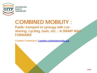 UITP
COMBINED MOBILITY :
Public transport in synergy with car-
sharing, cycling, taxis, etc. : A SMART WAY
FORWARD!
Caroline Cerfontaine (caroline.cerfontaine@uitp.org )
 