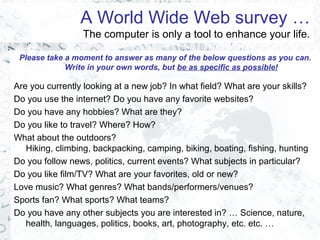 A World Wide Web survey …
The computer is only a tool to enhance your life.
Please take a moment to answer as many of the below questions as you can.
Write in your own words, but be as specific as possible!
Are you currently looking at a new job? In what field? What are your skills?
Do you use the internet? Do you have any favorite websites?
Do you have any hobbies? What are they?
Do you like to travel? Where? How?
What about the outdoors?
Hiking, climbing, backpacking, camping, biking, boating, fishing, hunting
Do you follow news, politics, current events? What subjects in particular?
Do you like film/TV? What are your favorites, old or new?
Love music? What genres? What bands/performers/venues?
Sports fan? What sports? What teams?
Do you have any other subjects you are interested in? … Science, nature,
health, languages, politics, books, art, photography, etc. etc. …
 