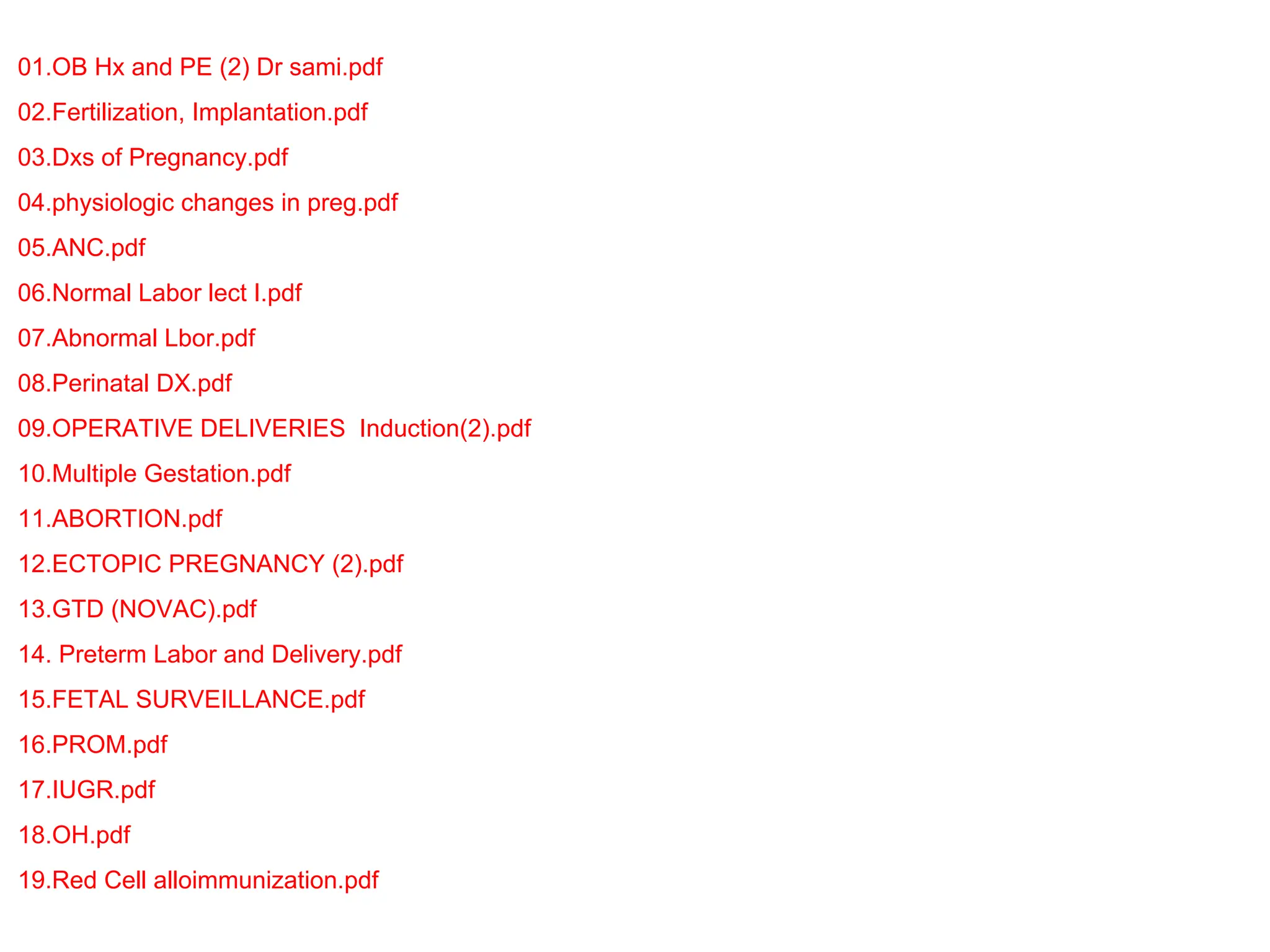 01.OB Hx and PE (2) Dr sami.pdf
02.Fertilization, Implantation.pdf
03.Dxs of Pregnancy.pdf
04.physiologic changes in preg.pdf
05.ANC.pdf
06.Normal Labor lect I.pdf
07.Abnormal Lbor.pdf
08.Perinatal DX.pdf
09.OPERATIVE DELIVERIES Induction(2).pdf
10.Multiple Gestation.pdf
11.ABORTION.pdf
12.ECTOPIC PREGNANCY (2).pdf
13.GTD (NOVAC).pdf
14. Preterm Labor and Delivery.pdf
15.FETAL SURVEILLANCE.pdf
16.PROM.pdf
17.IUGR.pdf
18.OH.pdf
19.Red Cell alloimmunization.pdf
 