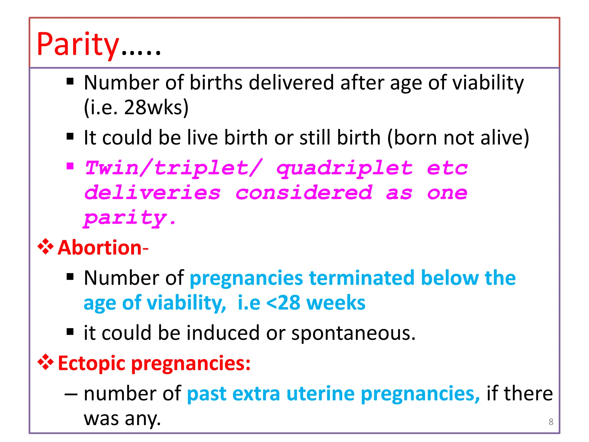 Parity…..
 Number of births delivered after age of viability
(i.e. 28wks)
 It could be live birth or still birth (born not alive)
 Twin/triplet/ quadriplet etc
deliveries considered as one
parity.
Abortion-
 Number of pregnancies terminated below the
age of viability, i.e <28 weeks
 it could be induced or spontaneous.
Ectopic pregnancies:
– number of past extra uterine pregnancies, if there
was any. 8
 