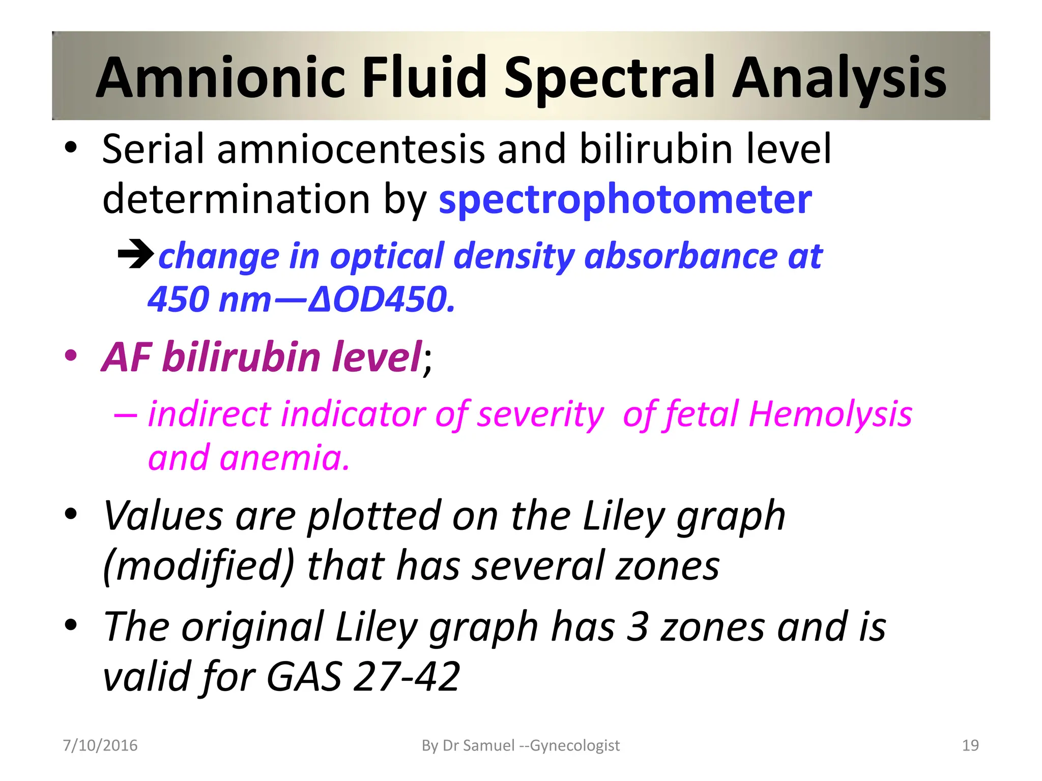 Amnionic Fluid Spectral Analysis
• Serial amniocentesis and bilirubin level
determination by spectrophotometer
change in optical density absorbance at
450 nm—∆OD450.
• AF bilirubin level;
– indirect indicator of severity of fetal Hemolysis
and anemia.
• Values are plotted on the Liley graph
(modified) that has several zones
• The original Liley graph has 3 zones and is
valid for GAS 27-42
7/10/2016 By Dr Samuel --Gynecologist 19
 