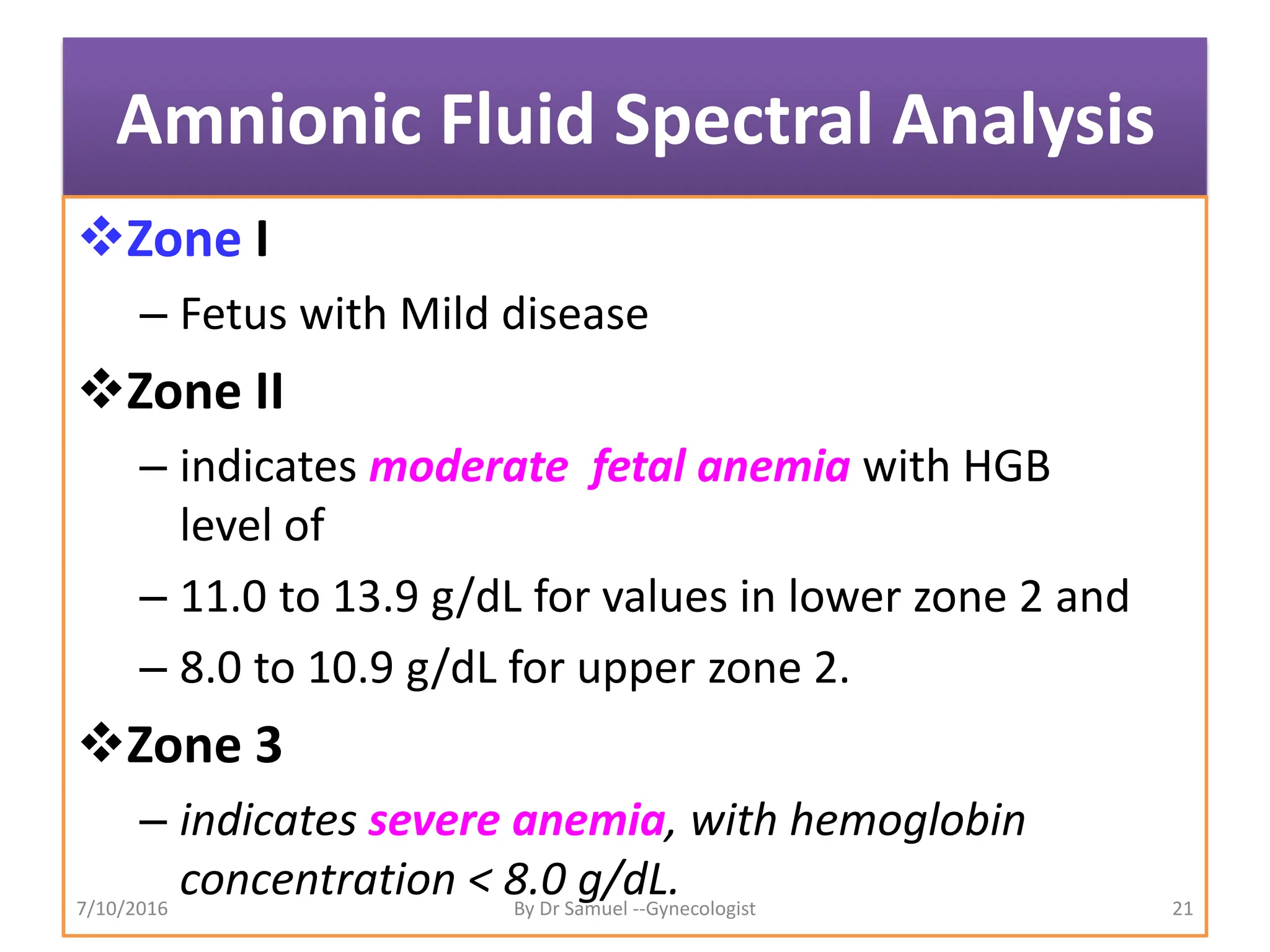 Amnionic Fluid Spectral Analysis
Zone I
– Fetus with Mild disease
Zone II
– indicates moderate fetal anemia with HGB
level of
– 11.0 to 13.9 g/dL for values in lower zone 2 and
– 8.0 to 10.9 g/dL for upper zone 2.
Zone 3
– indicates severe anemia, with hemoglobin
concentration < 8.0 g/dL.
7/10/2016 By Dr Samuel --Gynecologist 21
 