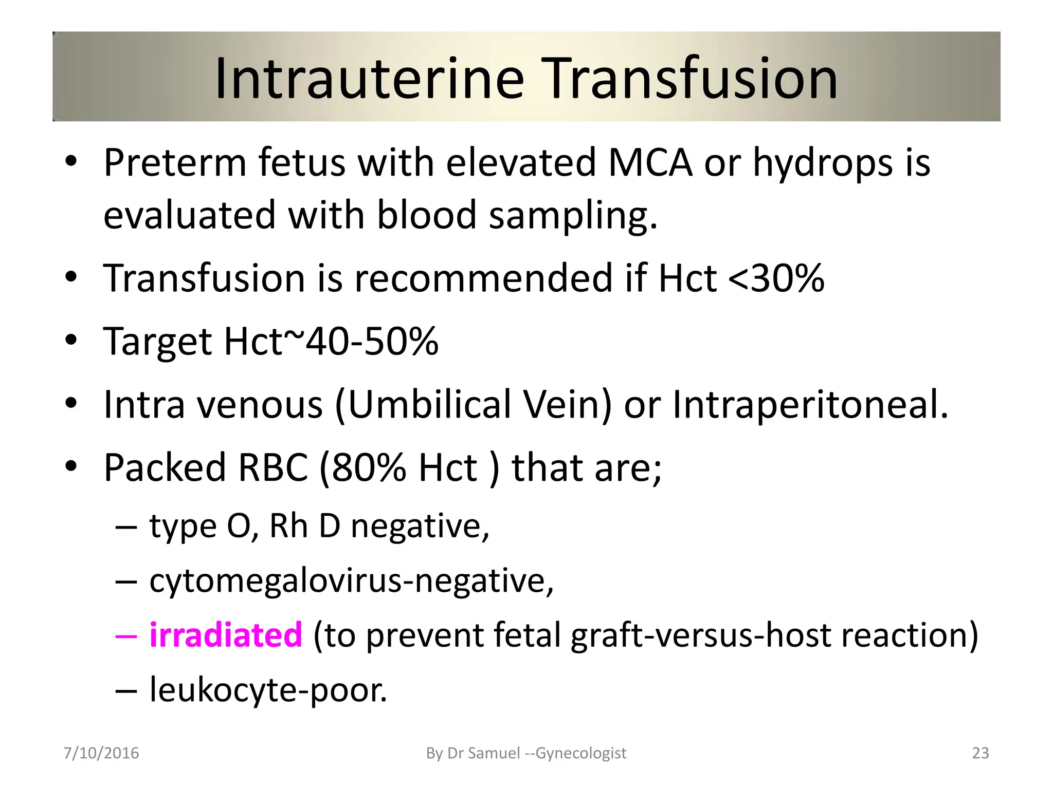 Intrauterine Transfusion
• Preterm fetus with elevated MCA or hydrops is
evaluated with blood sampling.
• Transfusion is recommended if Hct <30%
• Target Hct~40-50%
• Intra venous (Umbilical Vein) or Intraperitoneal.
• Packed RBC (80% Hct ) that are;
– type O, Rh D negative,
– cytomegalovirus-negative,
– irradiated (to prevent fetal graft-versus-host reaction)
– leukocyte-poor.
7/10/2016 By Dr Samuel --Gynecologist 23
 