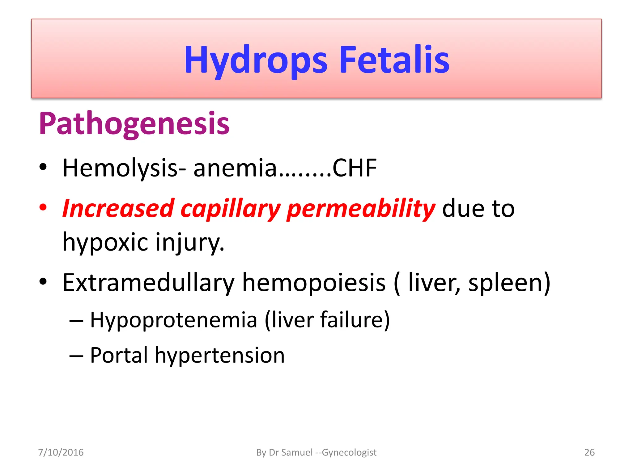 Hydrops Fetalis
Pathogenesis
• Hemolysis- anemia….....CHF
• Increased capillary permeability due to
hypoxic injury.
• Extramedullary hemopoiesis ( liver, spleen)
– Hypoprotenemia (liver failure)
– Portal hypertension
7/10/2016 By Dr Samuel --Gynecologist 26
 