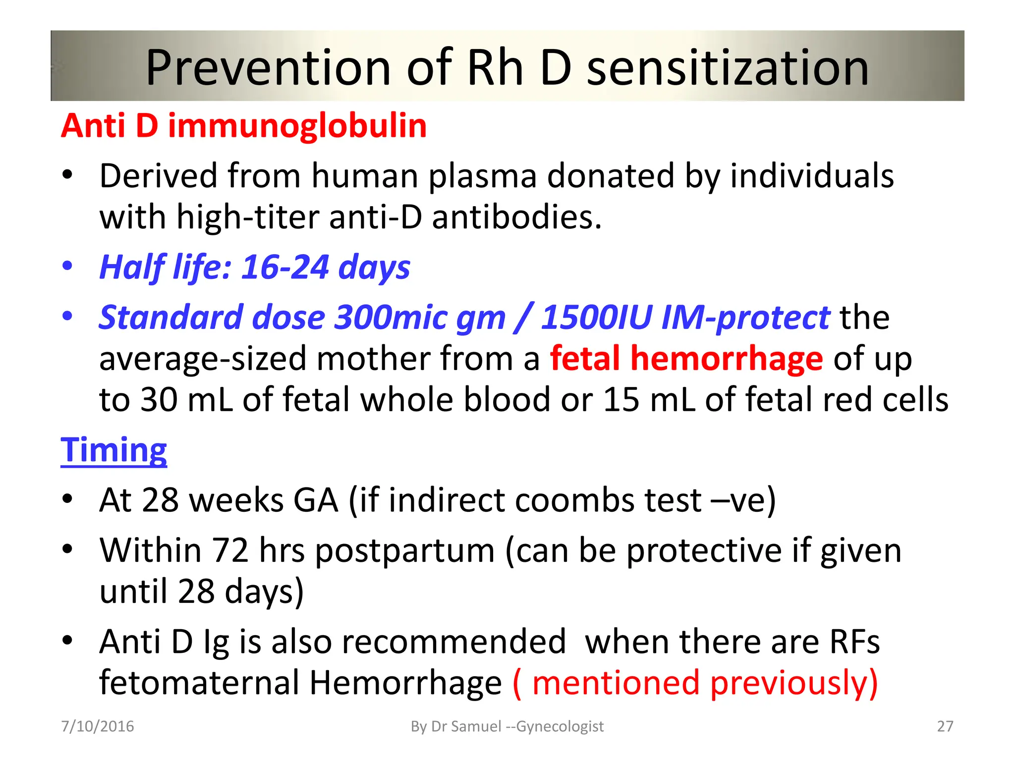Prevention of Rh D sensitization
Anti D immunoglobulin
• Derived from human plasma donated by individuals
with high-titer anti-D antibodies.
• Half life: 16-24 days
• Standard dose 300mic gm / 1500IU IM-protect the
average-sized mother from a fetal hemorrhage of up
to 30 mL of fetal whole blood or 15 mL of fetal red cells
Timing
• At 28 weeks GA (if indirect coombs test –ve)
• Within 72 hrs postpartum (can be protective if given
until 28 days)
• Anti D Ig is also recommended when there are RFs
fetomaternal Hemorrhage ( mentioned previously)
7/10/2016 By Dr Samuel --Gynecologist 27
 