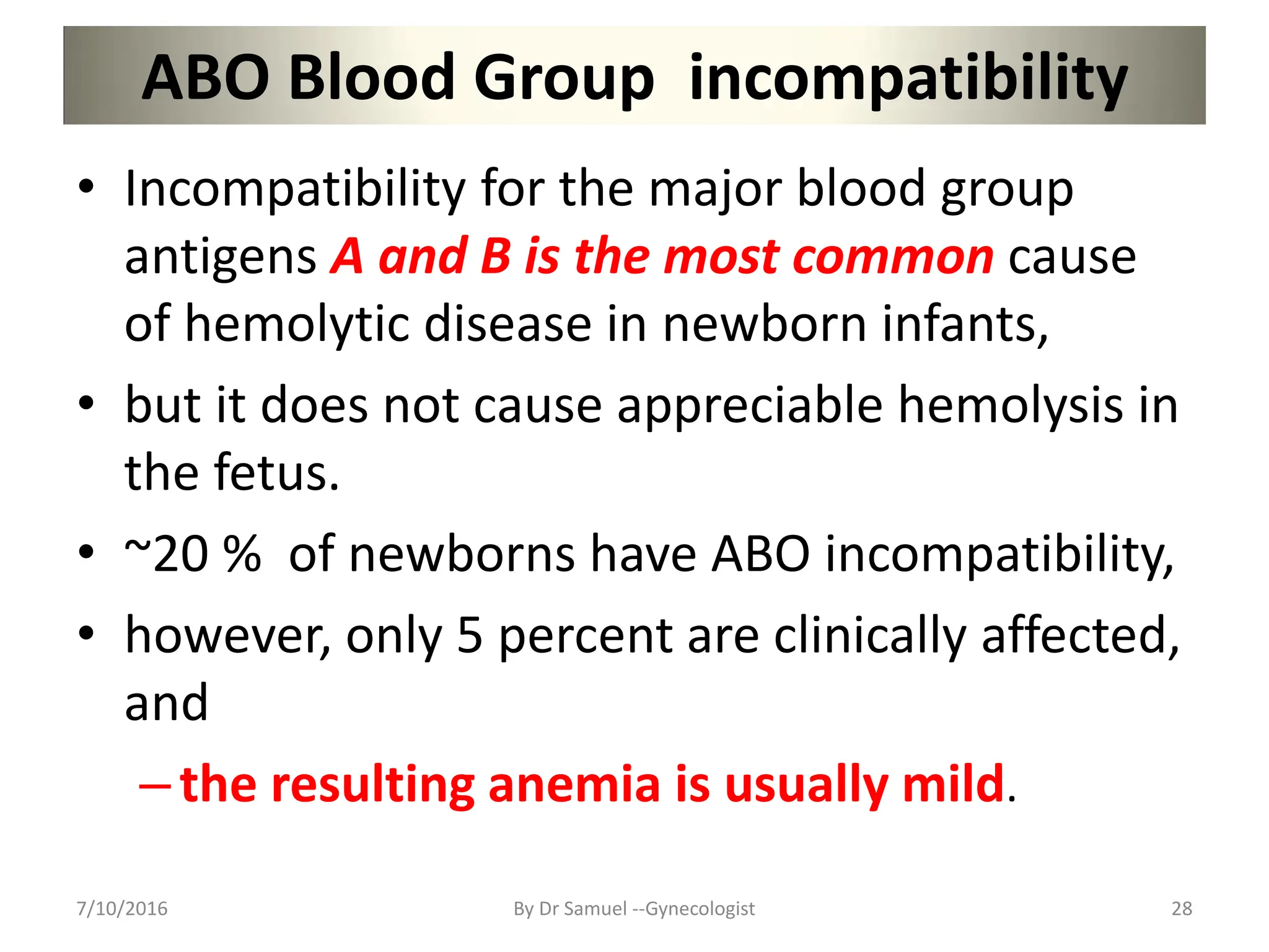 ABO Blood Group incompatibility
• Incompatibility for the major blood group
antigens A and B is the most common cause
of hemolytic disease in newborn infants,
• but it does not cause appreciable hemolysis in
the fetus.
• ~20 % of newborns have ABO incompatibility,
• however, only 5 percent are clinically affected,
and
–the resulting anemia is usually mild.
7/10/2016 By Dr Samuel --Gynecologist 28
 