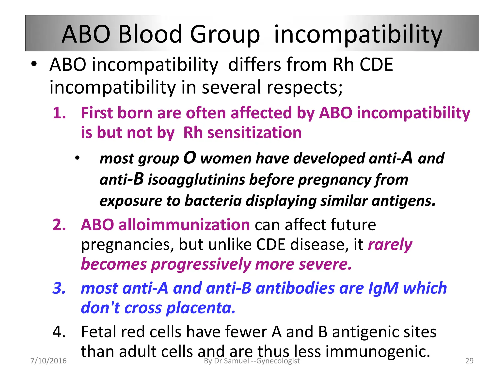 ABO Blood Group incompatibility
• ABO incompatibility differs from Rh CDE
incompatibility in several respects;
1. First born are often affected by ABO incompatibility
is but not by Rh sensitization
• most group O women have developed anti-A and
anti-B isoagglutinins before pregnancy from
exposure to bacteria displaying similar antigens.
2. ABO alloimmunization can affect future
pregnancies, but unlike CDE disease, it rarely
becomes progressively more severe.
3. most anti-A and anti-B antibodies are IgM which
don't cross placenta.
4. Fetal red cells have fewer A and B antigenic sites
than adult cells and are thus less immunogenic.
7/10/2016 By Dr Samuel --Gynecologist 29
 
