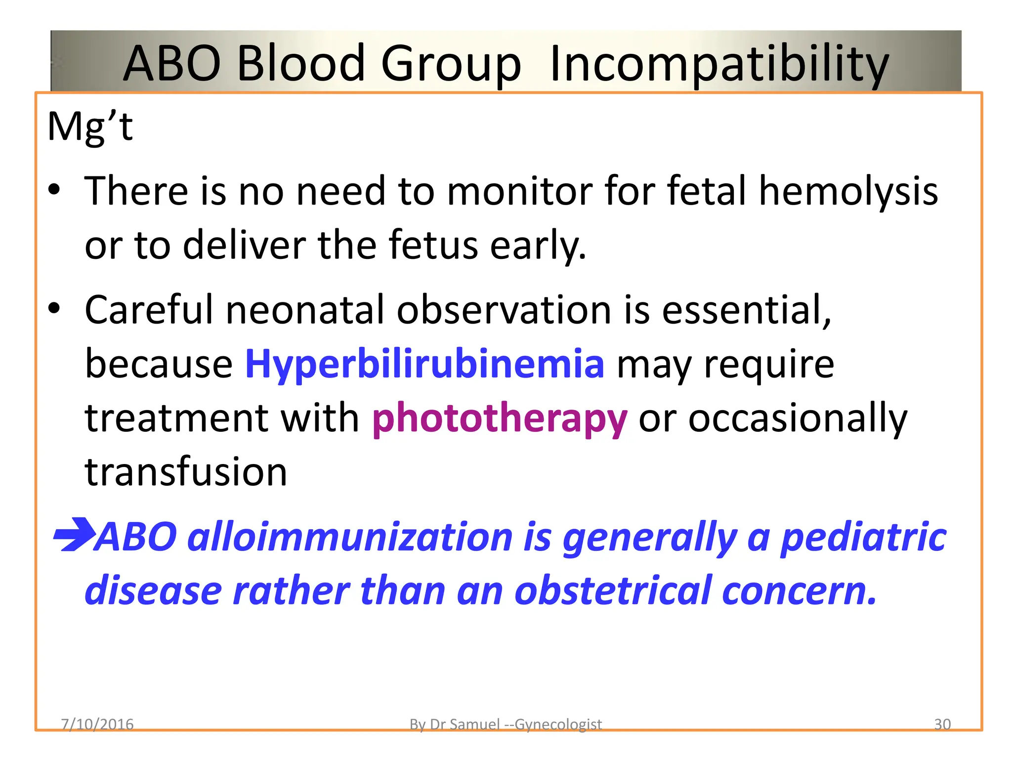 ABO Blood Group Incompatibility
Mg’t
• There is no need to monitor for fetal hemolysis
or to deliver the fetus early.
• Careful neonatal observation is essential,
because Hyperbilirubinemia may require
treatment with phototherapy or occasionally
transfusion
ABO alloimmunization is generally a pediatric
disease rather than an obstetrical concern.
7/10/2016 By Dr Samuel --Gynecologist 30
 