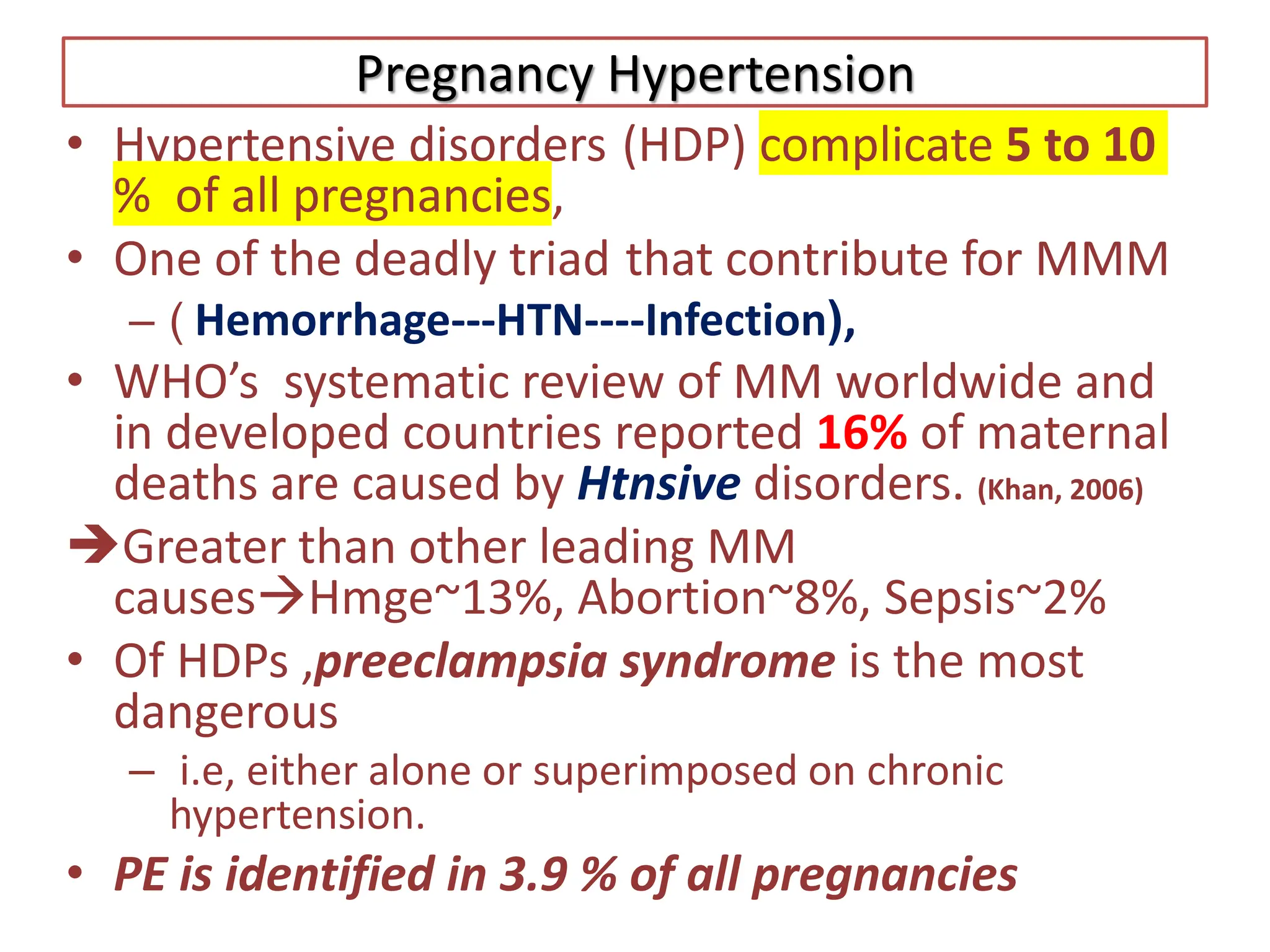 Pregnancy Hypertension
• Hypertensive disorders (HDP) complicate 5 to 10
% of all pregnancies,
• One of the deadly triad that contribute for MMM
– ( Hemorrhage---HTN----Infection),
• WHO’s systematic review of MM worldwide and
in developed countries reported 16% of maternal
deaths are caused by Htnsive disorders. (Khan, 2006)
Greater than other leading MM
causesHmge~13%, Abortion~8%, Sepsis~2%
• Of HDPs ,preeclampsia syndrome is the most
dangerous
– i.e, either alone or superimposed on chronic
hypertension.
• PE is identified in 3.9 % of all pregnancies
 