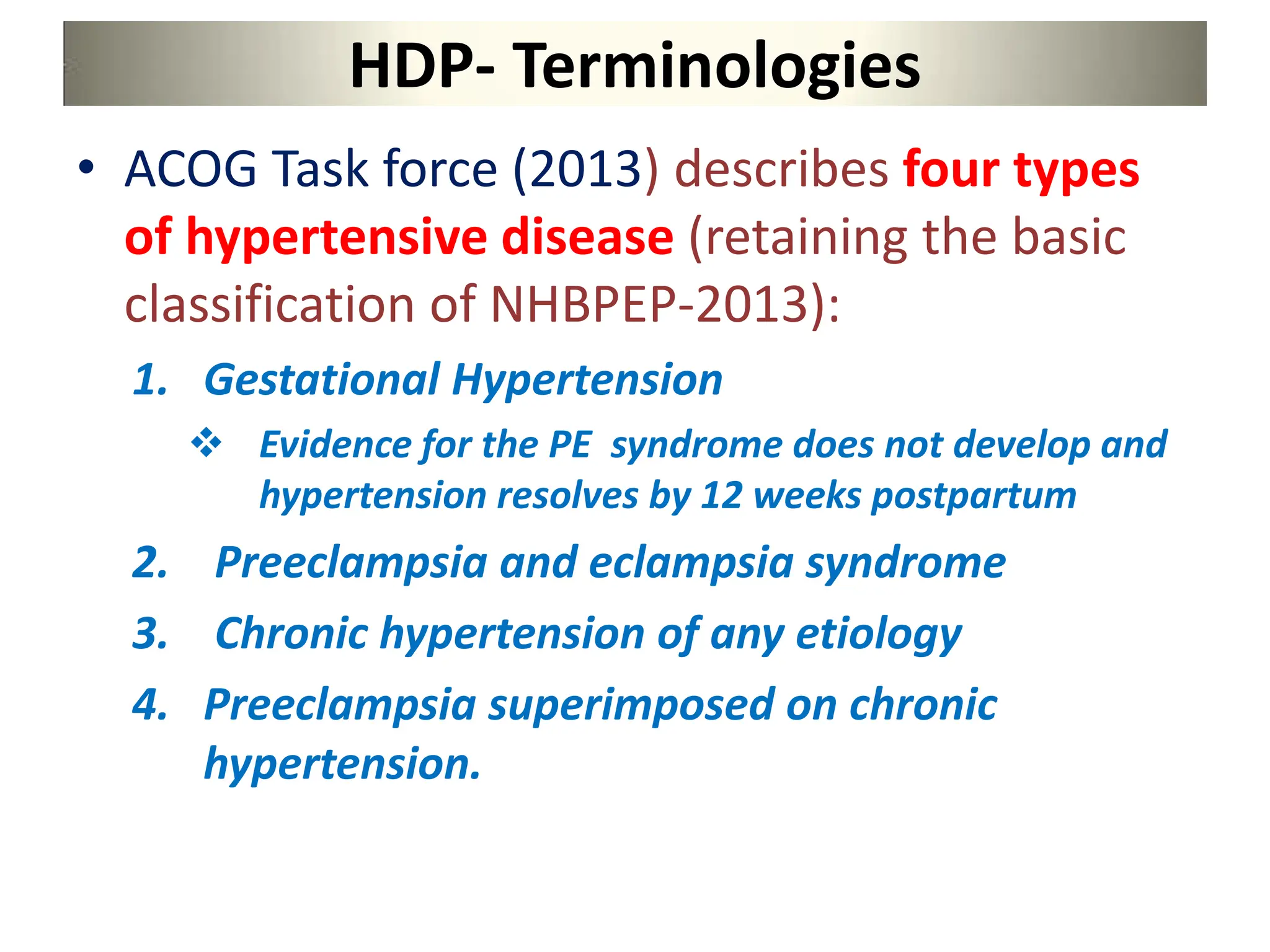 HDP- Terminologies
• ACOG Task force (2013) describes four types
of hypertensive disease (retaining the basic
classification of NHBPEP-2013):
1. Gestational Hypertension
 Evidence for the PE syndrome does not develop and
hypertension resolves by 12 weeks postpartum
2. Preeclampsia and eclampsia syndrome
3. Chronic hypertension of any etiology
4. Preeclampsia superimposed on chronic
hypertension.
 