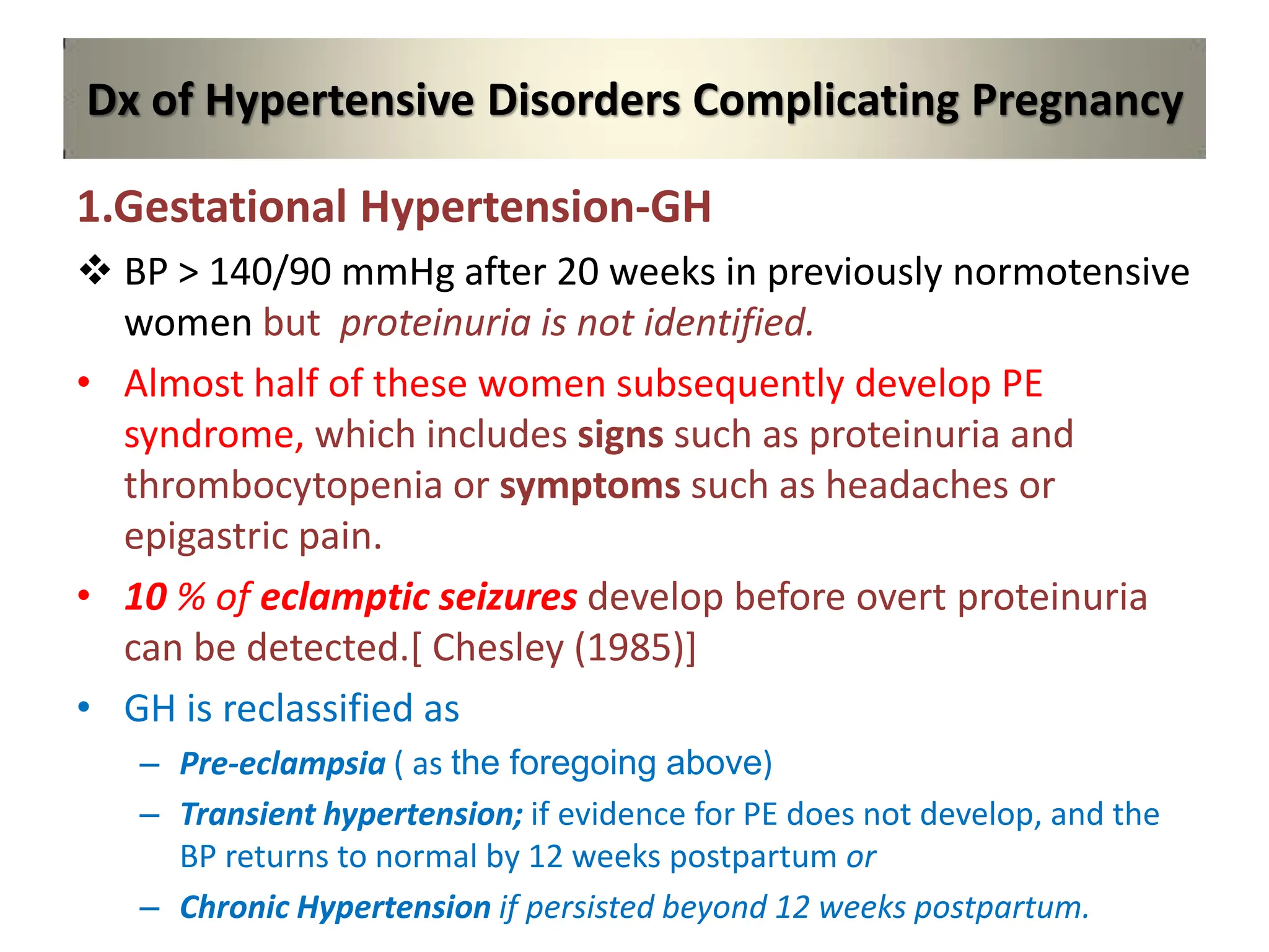 Dx of Hypertensive Disorders Complicating Pregnancy
1.Gestational Hypertension-GH
 BP > 140/90 mmHg after 20 weeks in previously normotensive
women but proteinuria is not identified.
• Almost half of these women subsequently develop PE
syndrome, which includes signs such as proteinuria and
thrombocytopenia or symptoms such as headaches or
epigastric pain.
• 10 % of eclamptic seizures develop before overt proteinuria
can be detected.[ Chesley (1985)]
• GH is reclassified as
– Pre-eclampsia ( as the foregoing above)
– Transient hypertension; if evidence for PE does not develop, and the
BP returns to normal by 12 weeks postpartum or
– Chronic Hypertension if persisted beyond 12 weeks postpartum.
 