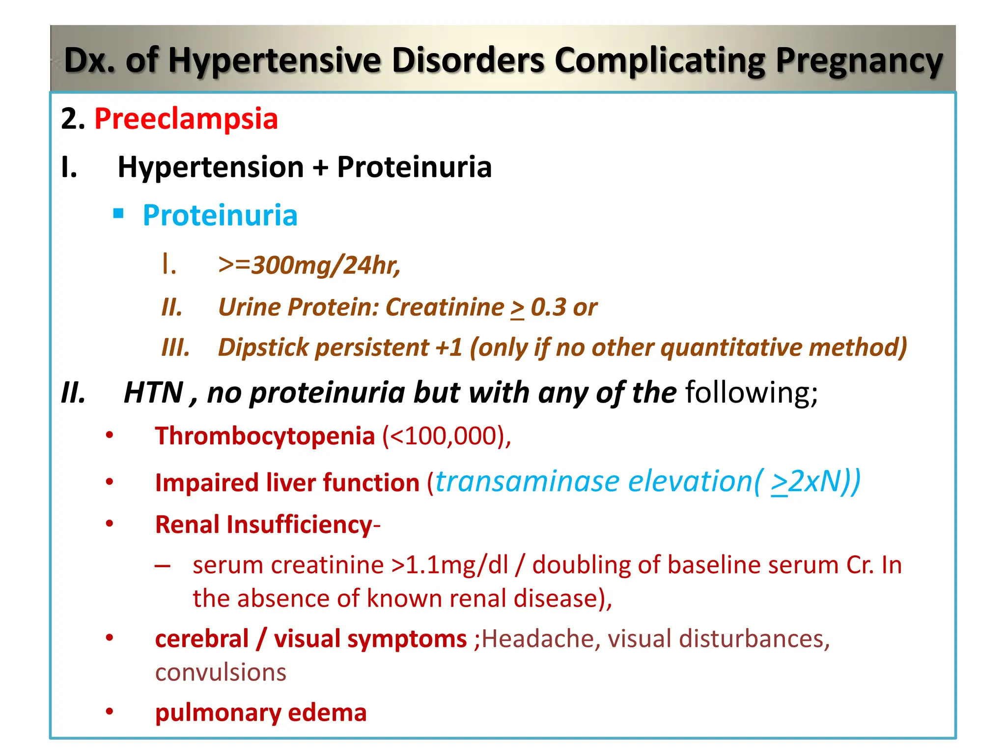 Dx. of Hypertensive Disorders Complicating Pregnancy
2. Preeclampsia
I. Hypertension + Proteinuria
 Proteinuria
I. >=300mg/24hr,
II. Urine Protein: Creatinine > 0.3 or
III. Dipstick persistent +1 (only if no other quantitative method)
II. HTN , no proteinuria but with any of the following;
• Thrombocytopenia (<100,000),
• Impaired liver function (transaminase elevation( >2xN))
• Renal Insufficiency-
– serum creatinine >1.1mg/dl / doubling of baseline serum Cr. In
the absence of known renal disease),
• cerebral / visual symptoms ;Headache, visual disturbances,
convulsions
• pulmonary edema
 