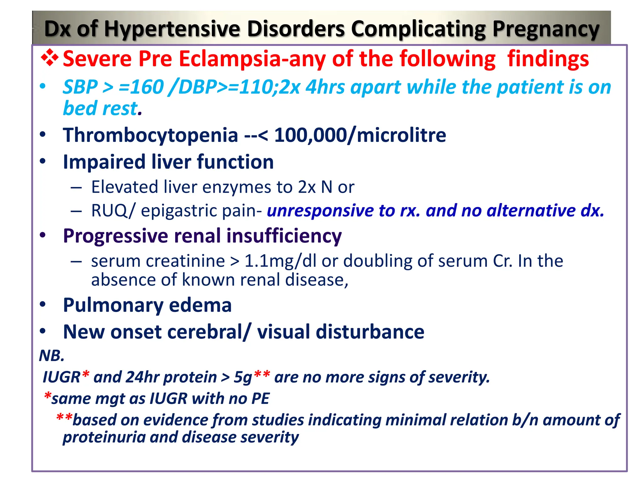 Dx of Hypertensive Disorders Complicating Pregnancy
Severe Pre Eclampsia-any of the following findings
• SBP > =160 /DBP>=110;2x 4hrs apart while the patient is on
bed rest.
• Thrombocytopenia --< 100,000/microlitre
• Impaired liver function
– Elevated liver enzymes to 2x N or
– RUQ/ epigastric pain- unresponsive to rx. and no alternative dx.
• Progressive renal insufficiency
– serum creatinine > 1.1mg/dl or doubling of serum Cr. In the
absence of known renal disease,
• Pulmonary edema
• New onset cerebral/ visual disturbance
NB.
IUGR* and 24hr protein > 5g** are no more signs of severity.
*same mgt as IUGR with no PE
**based on evidence from studies indicating minimal relation b/n amount of
proteinuria and disease severity
 