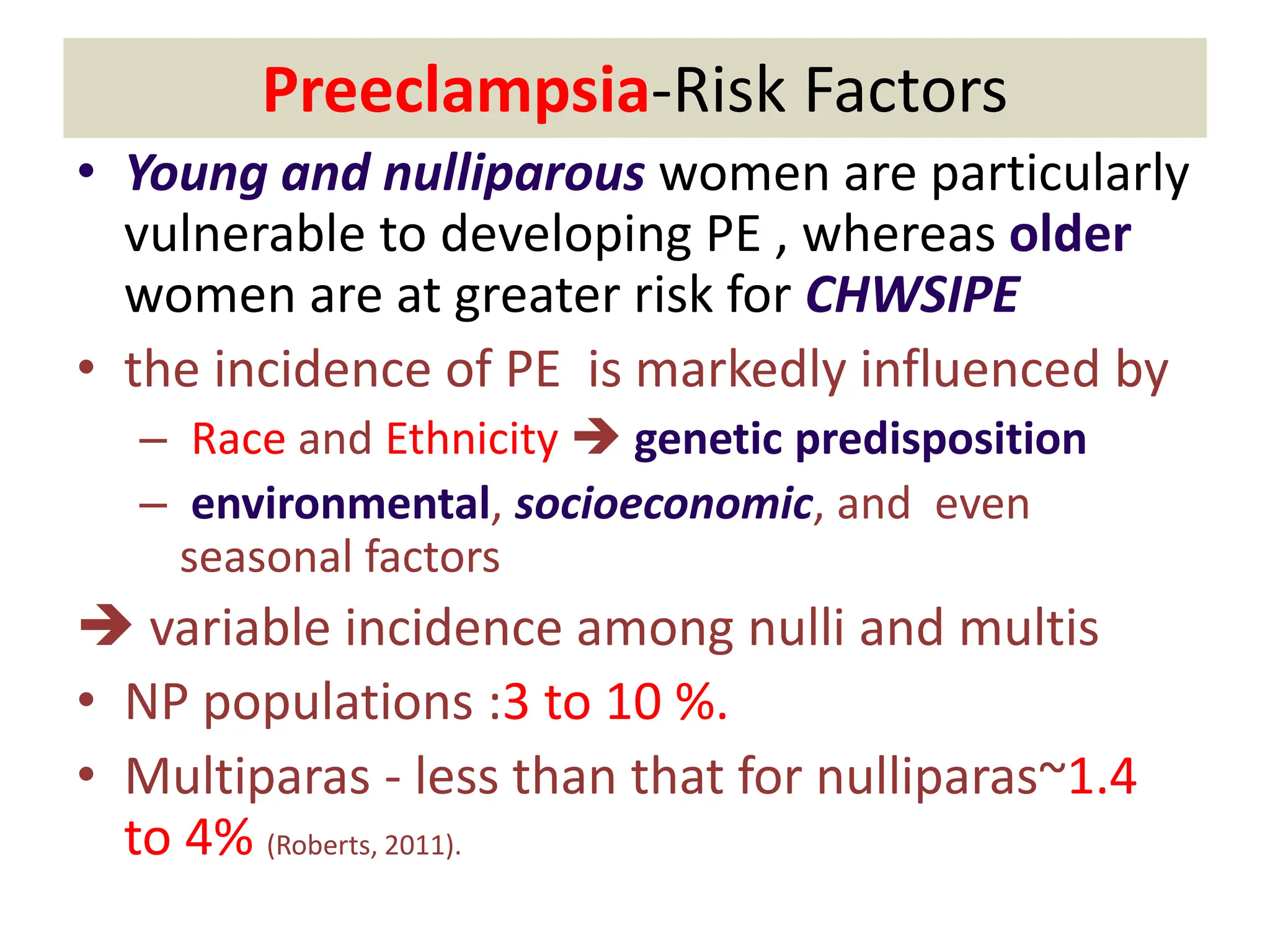 Preeclampsia-Risk Factors
• Young and nulliparous women are particularly
vulnerable to developing PE , whereas older
women are at greater risk for CHWSIPE
• the incidence of PE is markedly influenced by
– Race and Ethnicity  genetic predisposition
– environmental, socioeconomic, and even
seasonal factors
 variable incidence among nulli and multis
• NP populations :3 to 10 %.
• Multiparas - less than that for nulliparas~1.4
to 4% (Roberts, 2011).
 
