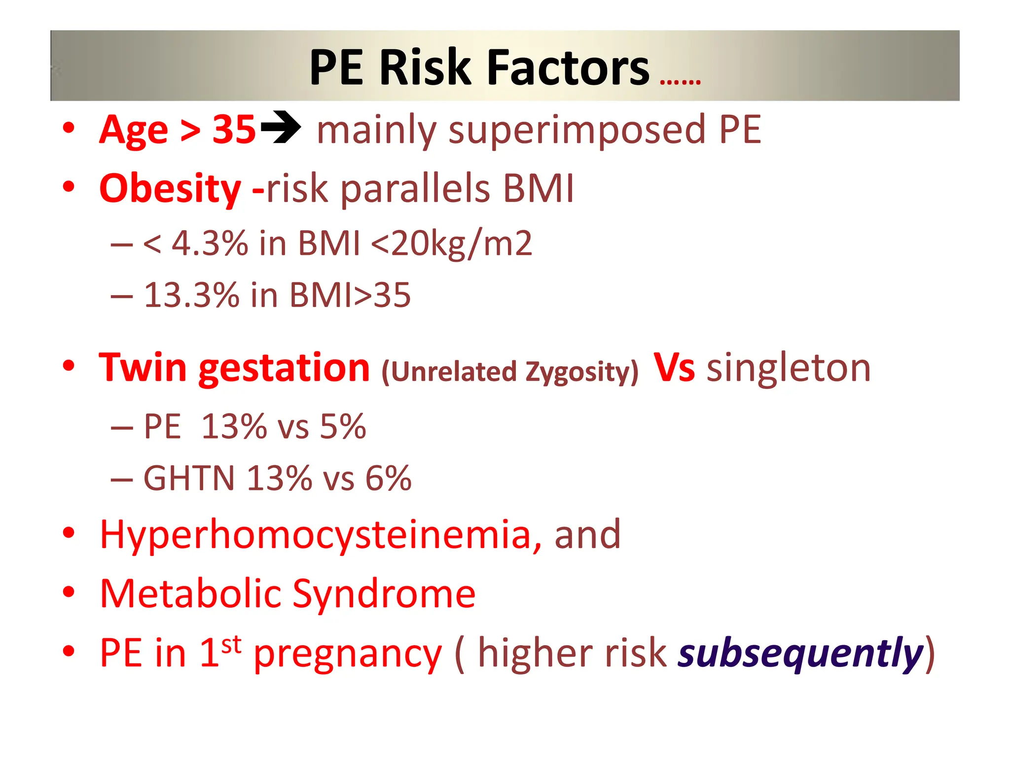 PE Risk Factors……
• Age > 35 mainly superimposed PE
• Obesity -risk parallels BMI
– < 4.3% in BMI <20kg/m2
– 13.3% in BMI>35
• Twin gestation (Unrelated Zygosity) Vs singleton
– PE 13% vs 5%
– GHTN 13% vs 6%
• Hyperhomocysteinemia, and
• Metabolic Syndrome
• PE in 1st pregnancy ( higher risk subsequently)
 