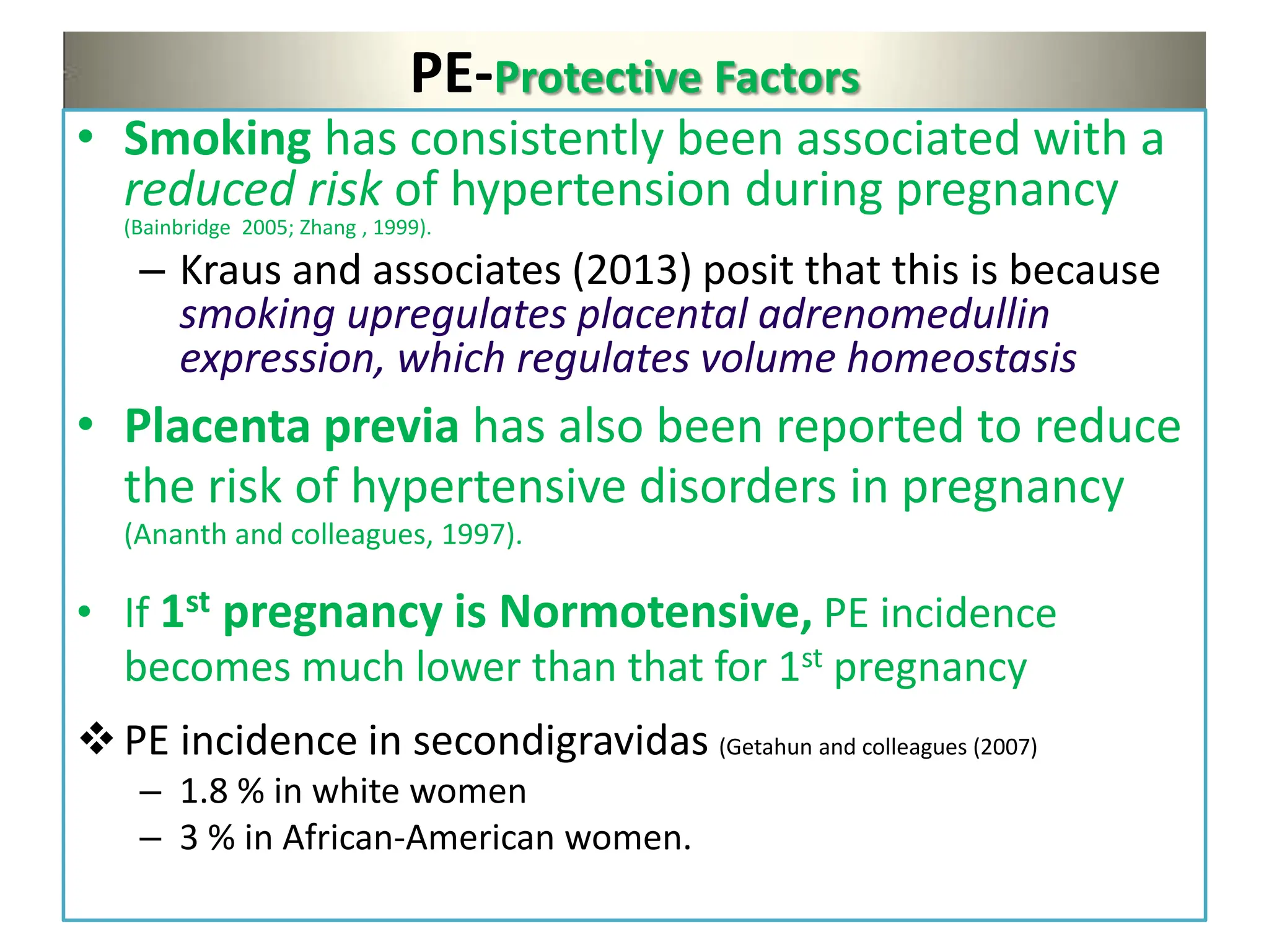 PE-Protective Factors
• Smoking has consistently been associated with a
reduced risk of hypertension during pregnancy
(Bainbridge 2005; Zhang , 1999).
– Kraus and associates (2013) posit that this is because
smoking upregulates placental adrenomedullin
expression, which regulates volume homeostasis
• Placenta previa has also been reported to reduce
the risk of hypertensive disorders in pregnancy
(Ananth and colleagues, 1997).
• If 1st pregnancy is Normotensive, PE incidence
becomes much lower than that for 1st pregnancy
PE incidence in secondigravidas (Getahun and colleagues (2007)
– 1.8 % in white women
– 3 % in African-American women.
 