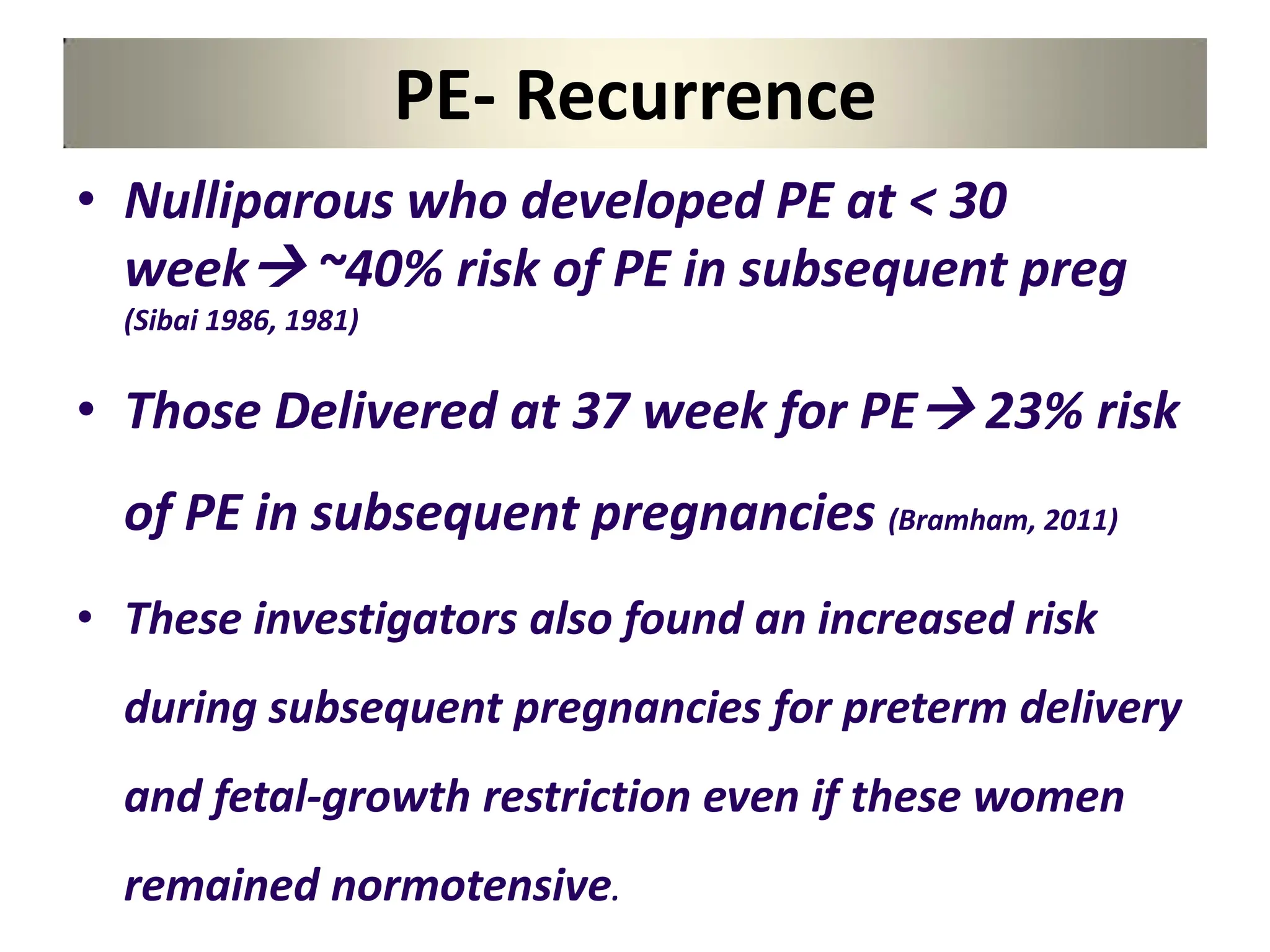 PE- Recurrence
• Nulliparous who developed PE at < 30
week ~40% risk of PE in subsequent preg
(Sibai 1986, 1981)
• Those Delivered at 37 week for PE 23% risk
of PE in subsequent pregnancies (Bramham, 2011)
• These investigators also found an increased risk
during subsequent pregnancies for preterm delivery
and fetal-growth restriction even if these women
remained normotensive.
 