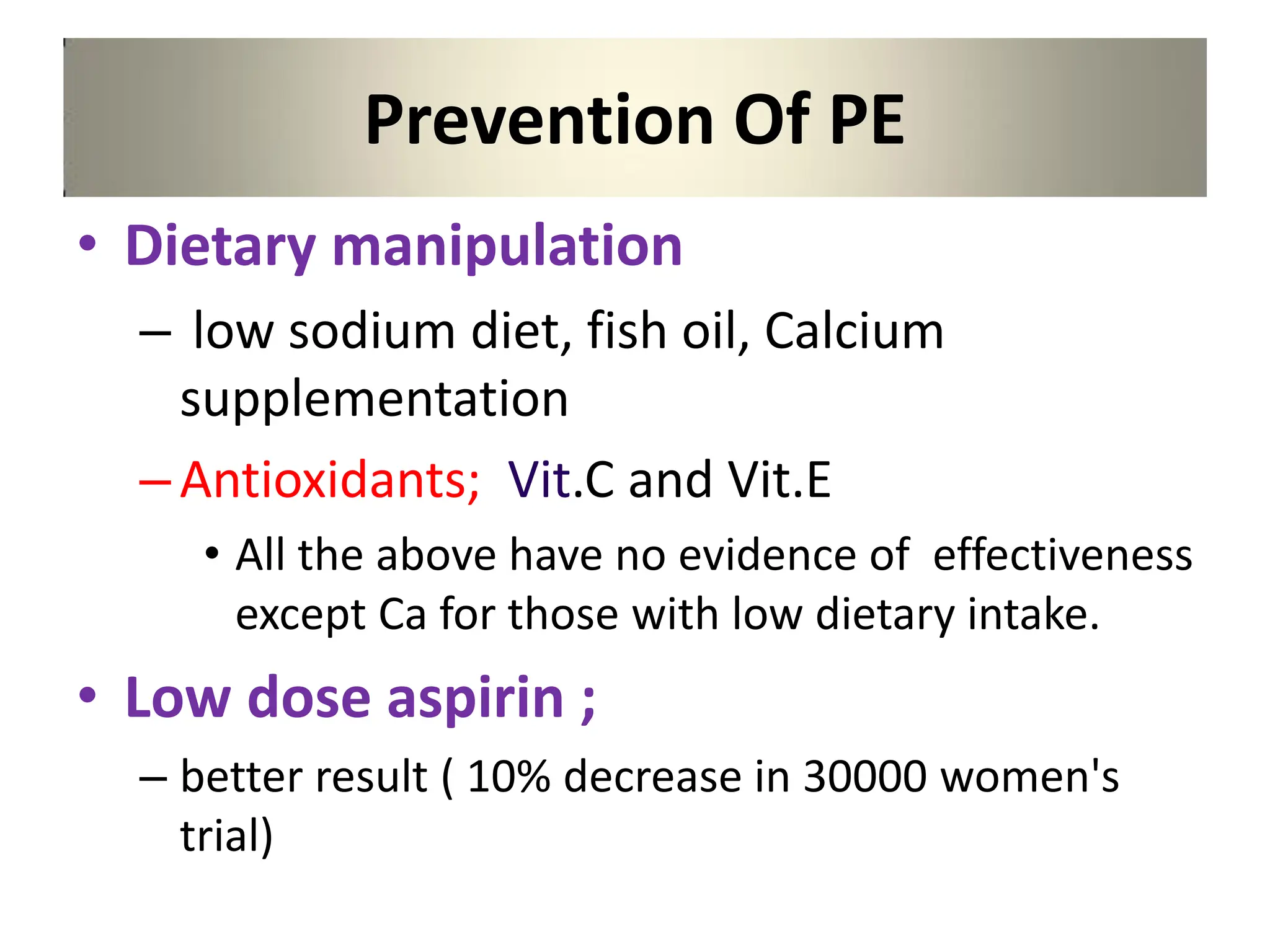 Prevention Of PE
• Dietary manipulation
– low sodium diet, fish oil, Calcium
supplementation
–Antioxidants; Vit.C and Vit.E
• All the above have no evidence of effectiveness
except Ca for those with low dietary intake.
• Low dose aspirin ;
– better result ( 10% decrease in 30000 women's
trial)
 