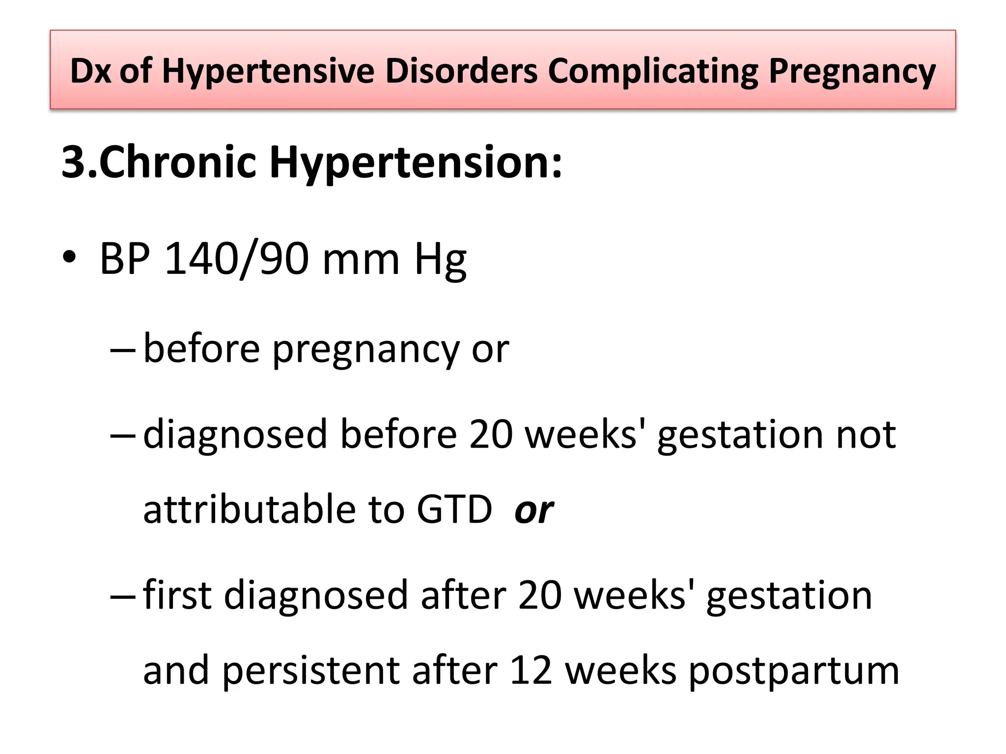 Dx of Hypertensive Disorders Complicating Pregnancy
3.Chronic Hypertension:
• BP 140/90 mm Hg
–before pregnancy or
–diagnosed before 20 weeks' gestation not
attributable to GTD or
–first diagnosed after 20 weeks' gestation
and persistent after 12 weeks postpartum
 