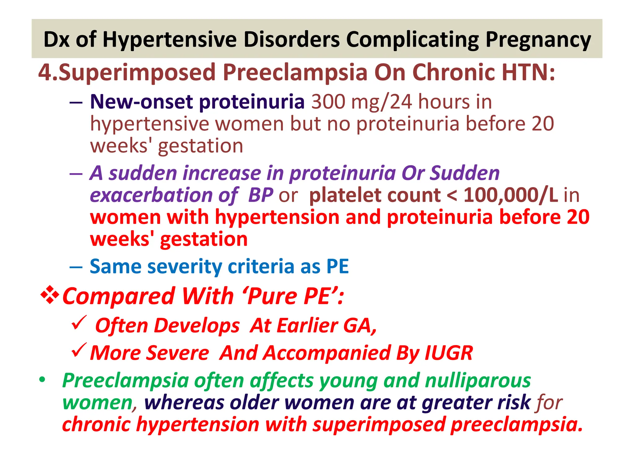 Dx of Hypertensive Disorders Complicating Pregnancy
4.Superimposed Preeclampsia On Chronic HTN:
– New-onset proteinuria 300 mg/24 hours in
hypertensive women but no proteinuria before 20
weeks' gestation
– A sudden increase in proteinuria Or Sudden
exacerbation of BP or platelet count < 100,000/L in
women with hypertension and proteinuria before 20
weeks' gestation
– Same severity criteria as PE
Compared With ‘Pure PE’:
 Often Develops At Earlier GA,
More Severe And Accompanied By IUGR
• Preeclampsia often affects young and nulliparous
women, whereas older women are at greater risk for
chronic hypertension with superimposed preeclampsia.
 