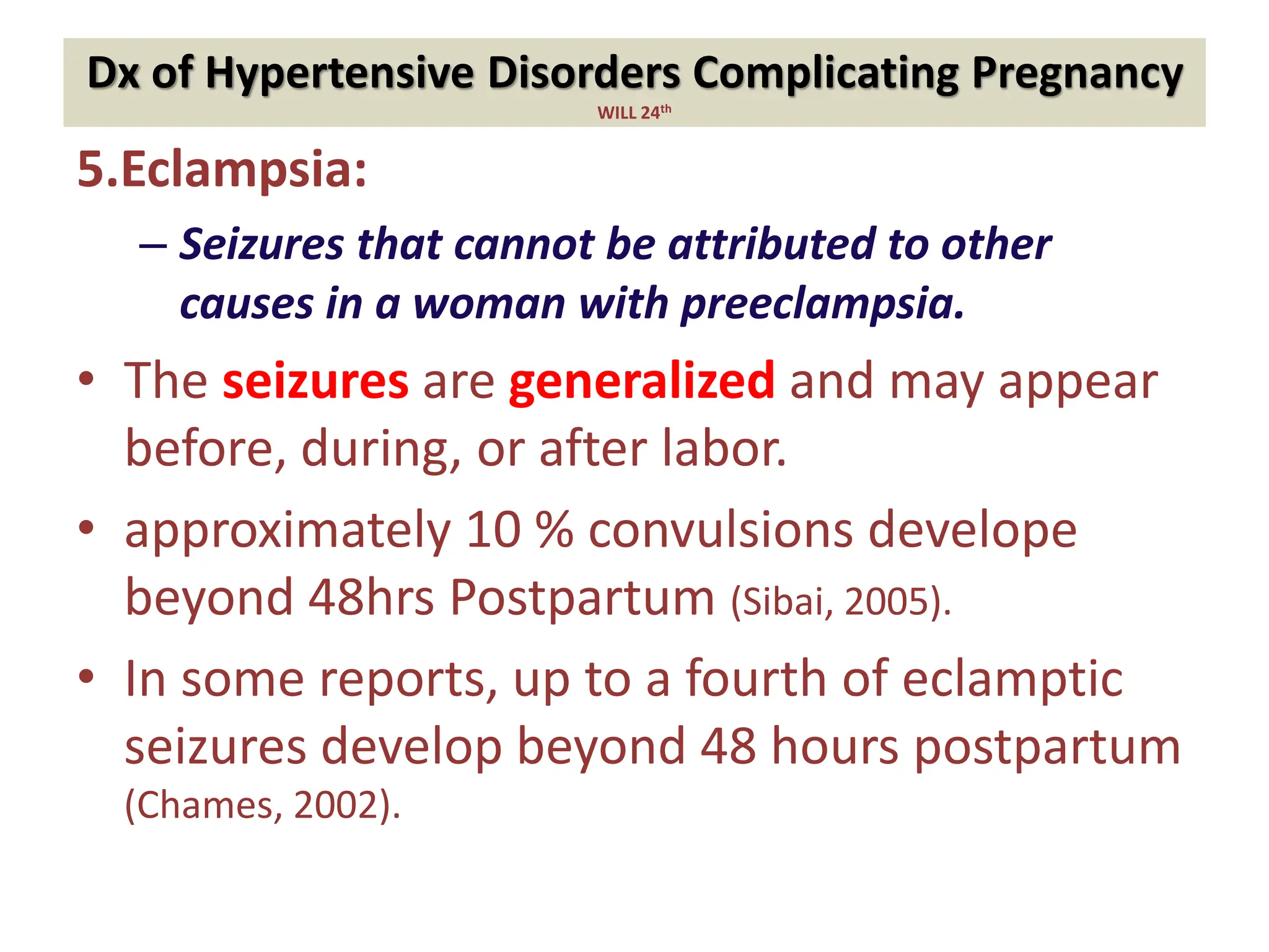 Dx of Hypertensive Disorders Complicating Pregnancy
WILL 24th
5.Eclampsia:
– Seizures that cannot be attributed to other
causes in a woman with preeclampsia.
• The seizures are generalized and may appear
before, during, or after labor.
• approximately 10 % convulsions develope
beyond 48hrs Postpartum (Sibai, 2005).
• In some reports, up to a fourth of eclamptic
seizures develop beyond 48 hours postpartum
(Chames, 2002).
 