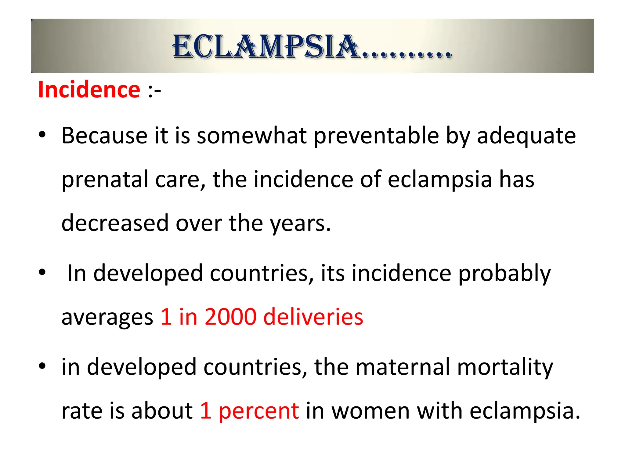 Eclampsia……….
Incidence :-
• Because it is somewhat preventable by adequate
prenatal care, the incidence of eclampsia has
decreased over the years.
• In developed countries, its incidence probably
averages 1 in 2000 deliveries
• in developed countries, the maternal mortality
rate is about 1 percent in women with eclampsia.
 