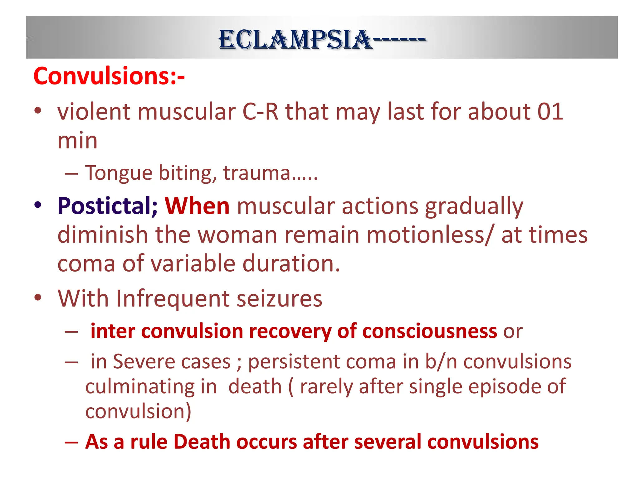 Eclampsia------
Convulsions:-
• violent muscular C-R that may last for about 01
min
– Tongue biting, trauma…..
• Postictal; When muscular actions gradually
diminish the woman remain motionless/ at times
coma of variable duration.
• With Infrequent seizures
– inter convulsion recovery of consciousness or
– in Severe cases ; persistent coma in b/n convulsions
culminating in death ( rarely after single episode of
convulsion)
– As a rule Death occurs after several convulsions
 